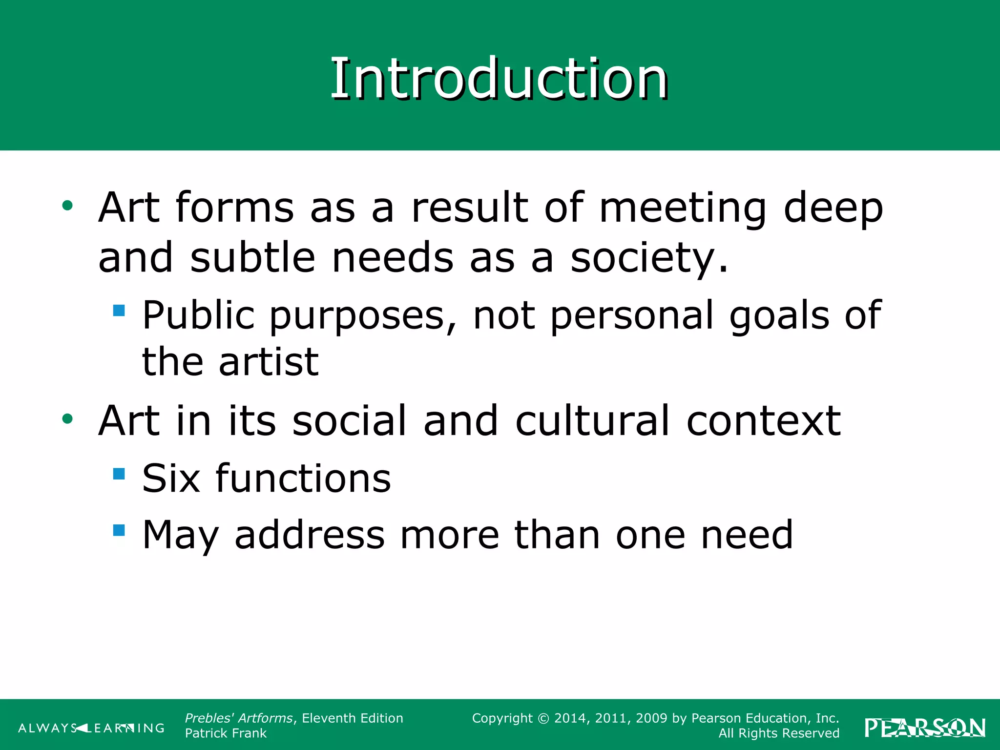 Prebles' Artforms, Eleventh Edition
Patrick Frank
Copyright © 2014, 2011, 2009 by Pearson Education, Inc.
All Rights Reserved
IntroductionIntroduction
• Art forms as a result of meeting deep
and subtle needs as a society.
 Public purposes, not personal goals of
the artist
• Art in its social and cultural context
 Six functions
 May address more than one need
 