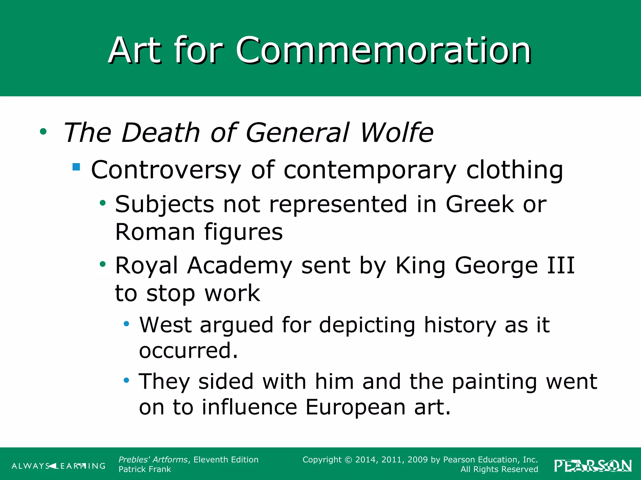 Prebles' Artforms, Eleventh Edition
Patrick Frank
Copyright © 2014, 2011, 2009 by Pearson Education, Inc.
All Rights Reserved
Art for CommemorationArt for Commemoration
• The Death of General Wolfe
 Controversy of contemporary clothing
• Subjects not represented in Greek or
Roman figures
• Royal Academy sent by King George III
to stop work
• West argued for depicting history as it
occurred.
• They sided with him and the painting went
on to influence European art.
 