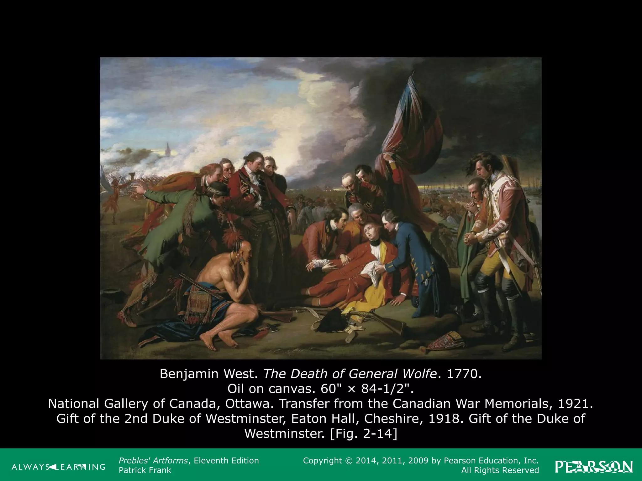 Prebles' Artforms, Eleventh Edition
Patrick Frank
Copyright © 2014, 2011, 2009 by Pearson Education, Inc.
All Rights Reserved
Benjamin West. The Death of General Wolfe. 1770.
Oil on canvas. 60" × 84-1/2".
National Gallery of Canada, Ottawa. Transfer from the Canadian War Memorials, 1921.
Gift of the 2nd Duke of Westminster, Eaton Hall, Cheshire, 1918. Gift of the Duke of
Westminster. [Fig. 2-14]
 