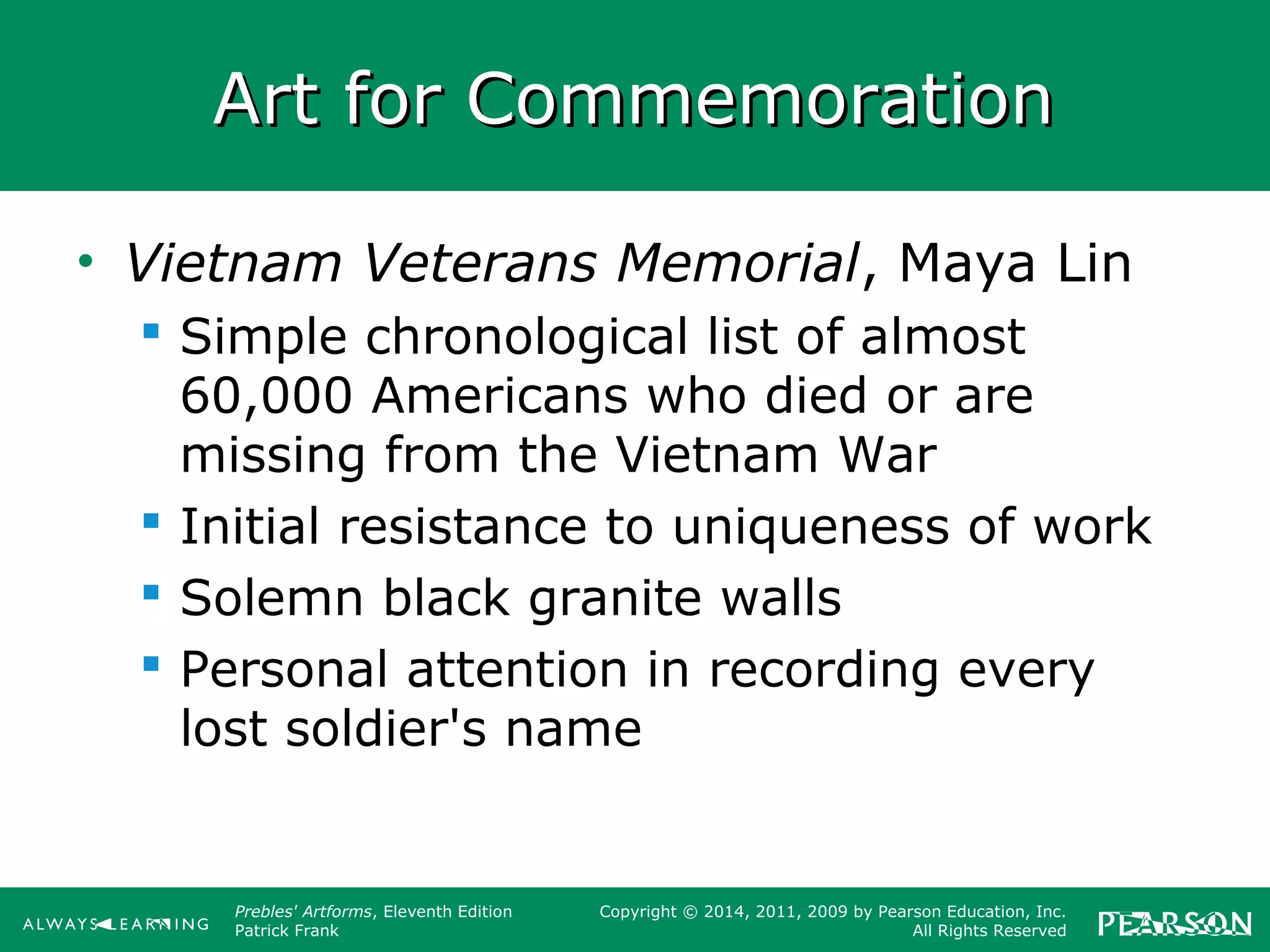 Prebles' Artforms, Eleventh Edition
Patrick Frank
Copyright © 2014, 2011, 2009 by Pearson Education, Inc.
All Rights Reserved
Art for CommemorationArt for Commemoration
• Vietnam Veterans Memorial, Maya Lin
 Simple chronological list of almost
60,000 Americans who died or are
missing from the Vietnam War
 Initial resistance to uniqueness of work
 Solemn black granite walls
 Personal attention in recording every
lost soldier's name
 