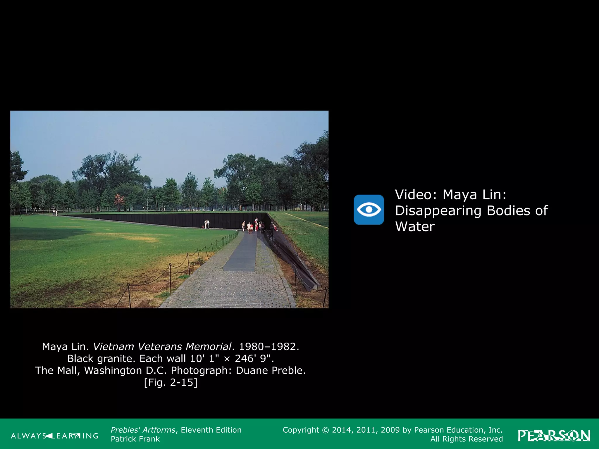 Prebles' Artforms, Eleventh Edition
Patrick Frank
Copyright © 2014, 2011, 2009 by Pearson Education, Inc.
All Rights Reserved
Maya Lin. Vietnam Veterans Memorial. 1980–1982.
Black granite. Each wall 10' 1" × 246' 9".
The Mall, Washington D.C. Photograph: Duane Preble.
[Fig. 2-15]
Video: Maya Lin:
Disappearing Bodies of
Water
 