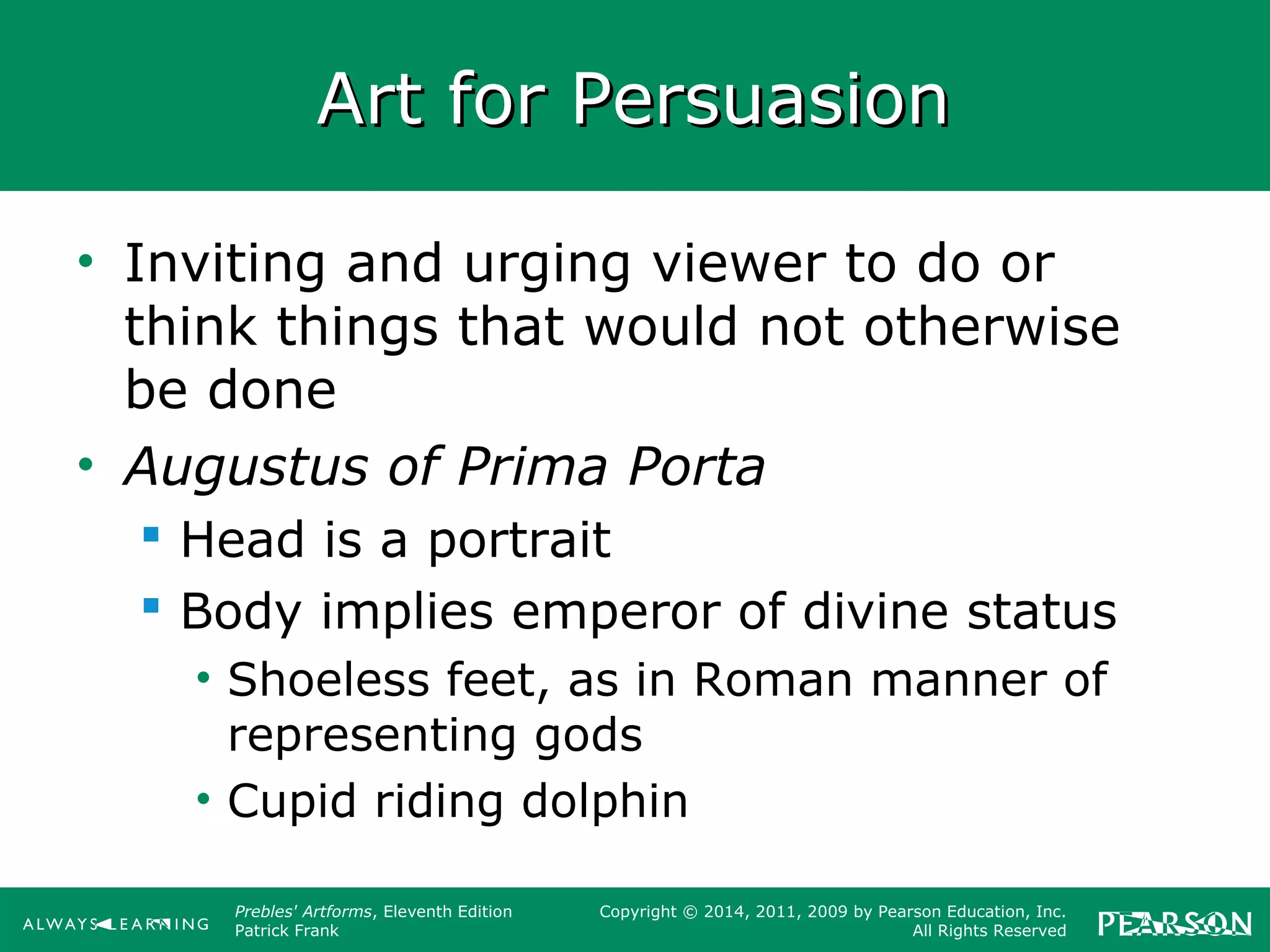 Prebles' Artforms, Eleventh Edition
Patrick Frank
Copyright © 2014, 2011, 2009 by Pearson Education, Inc.
All Rights Reserved
Art for PersuasionArt for Persuasion
• Inviting and urging viewer to do or
think things that would not otherwise
be done
• Augustus of Prima Porta
 Head is a portrait
 Body implies emperor of divine status
• Shoeless feet, as in Roman manner of
representing gods
• Cupid riding dolphin
 