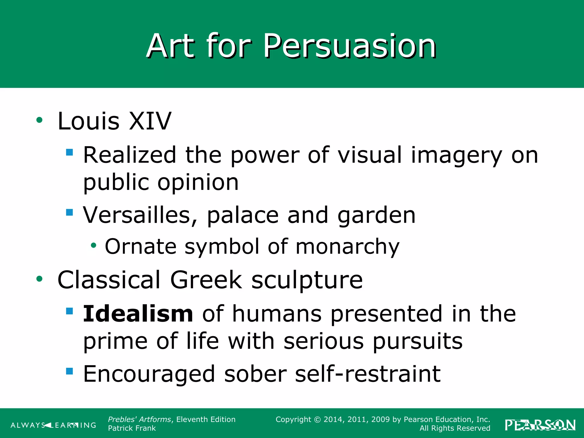 Prebles' Artforms, Eleventh Edition
Patrick Frank
Copyright © 2014, 2011, 2009 by Pearson Education, Inc.
All Rights Reserved
Art for PersuasionArt for Persuasion
• Louis XIV
 Realized the power of visual imagery on
public opinion
 Versailles, palace and garden
• Ornate symbol of monarchy
• Classical Greek sculpture
 Idealism of humans presented in the
prime of life with serious pursuits
 Encouraged sober self-restraint
 