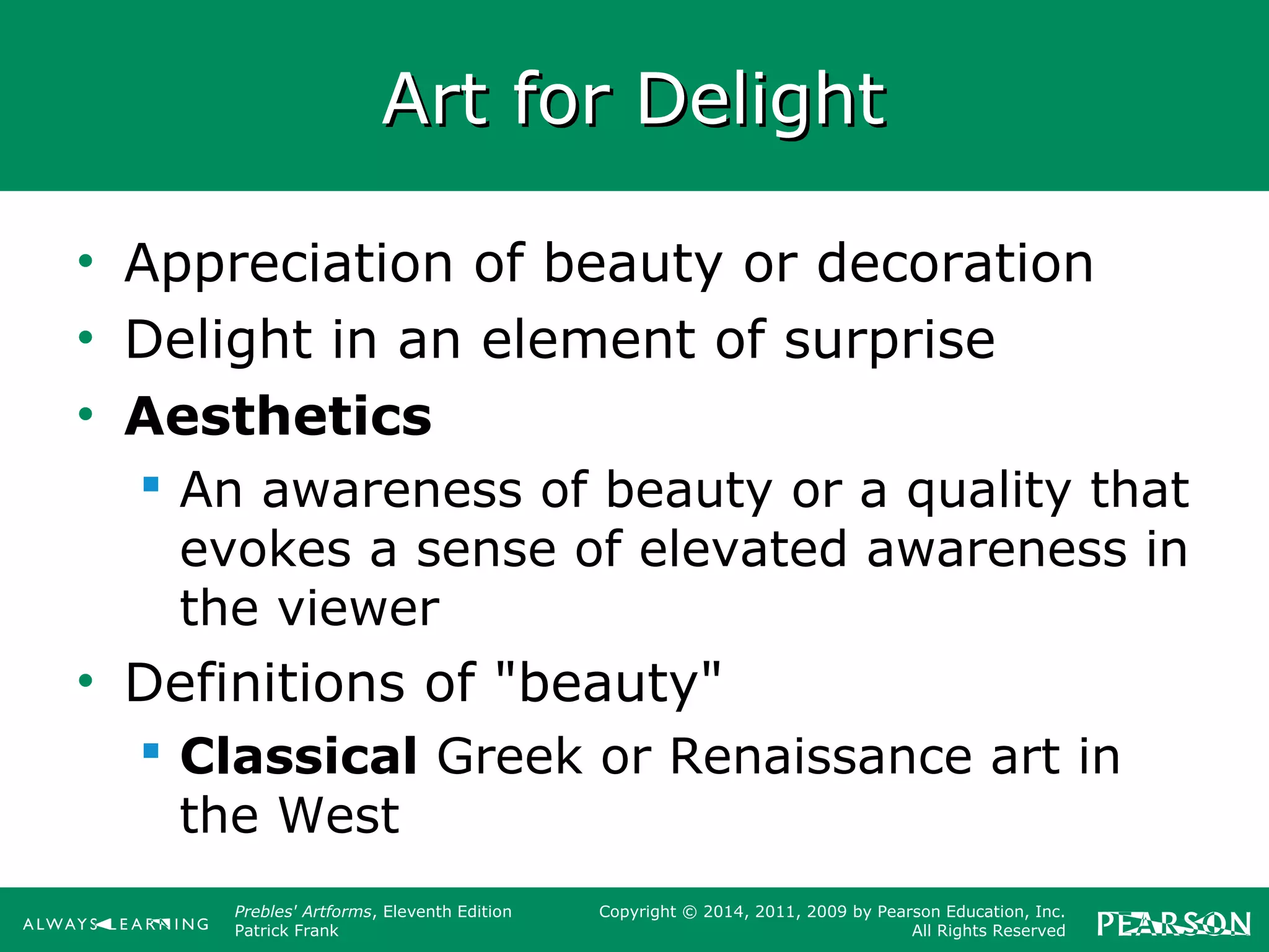 Prebles' Artforms, Eleventh Edition
Patrick Frank
Copyright © 2014, 2011, 2009 by Pearson Education, Inc.
All Rights Reserved
Art for DelightArt for Delight
• Appreciation of beauty or decoration
• Delight in an element of surprise
• Aesthetics
 An awareness of beauty or a quality that
evokes a sense of elevated awareness in
the viewer
• Definitions of "beauty"
 Classical Greek or Renaissance art in
the West
 