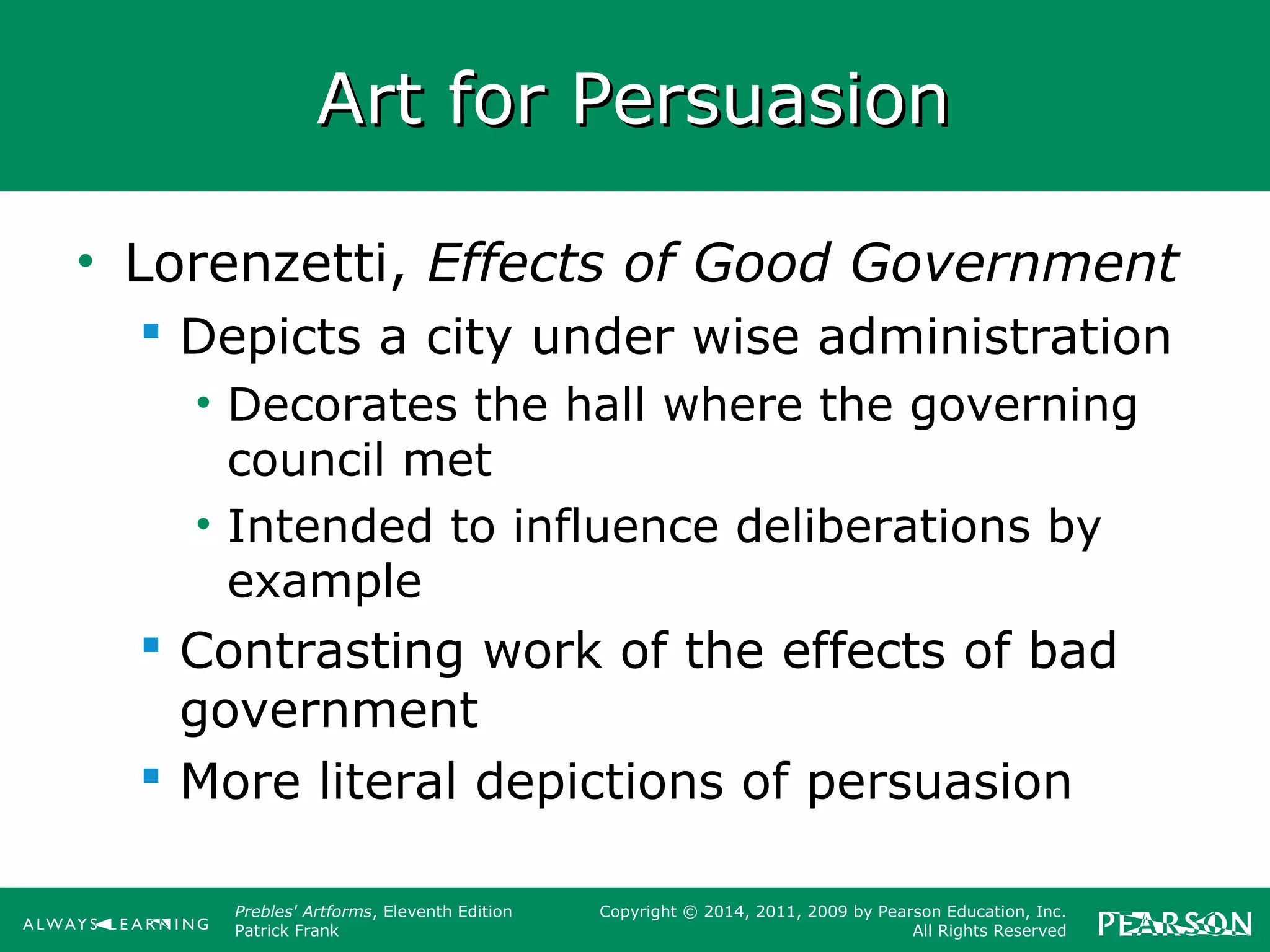 Prebles' Artforms, Eleventh Edition
Patrick Frank
Copyright © 2014, 2011, 2009 by Pearson Education, Inc.
All Rights Reserved
Art for PersuasionArt for Persuasion
• Lorenzetti, Effects of Good Government
 Depicts a city under wise administration
• Decorates the hall where the governing
council met
• Intended to influence deliberations by
example
 Contrasting work of the effects of bad
government
 More literal depictions of persuasion
 