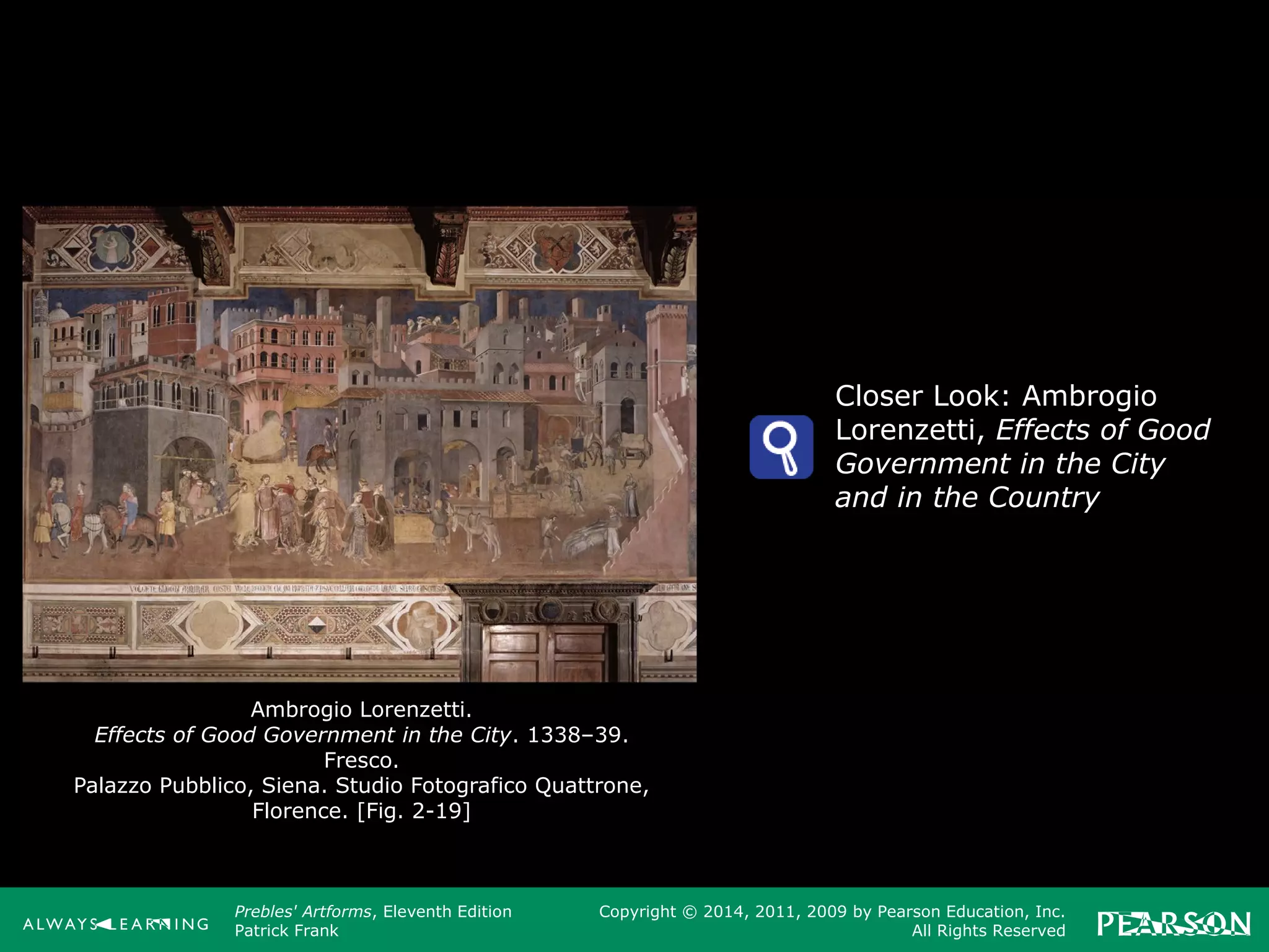 Prebles' Artforms, Eleventh Edition
Patrick Frank
Copyright © 2014, 2011, 2009 by Pearson Education, Inc.
All Rights Reserved
Ambrogio Lorenzetti.
Effects of Good Government in the City. 1338–39.
Fresco.
Palazzo Pubblico, Siena. Studio Fotografico Quattrone,
Florence. [Fig. 2-19]
Closer Look: Ambrogio
Lorenzetti, Effects of Good
Government in the City
and in the Country
 