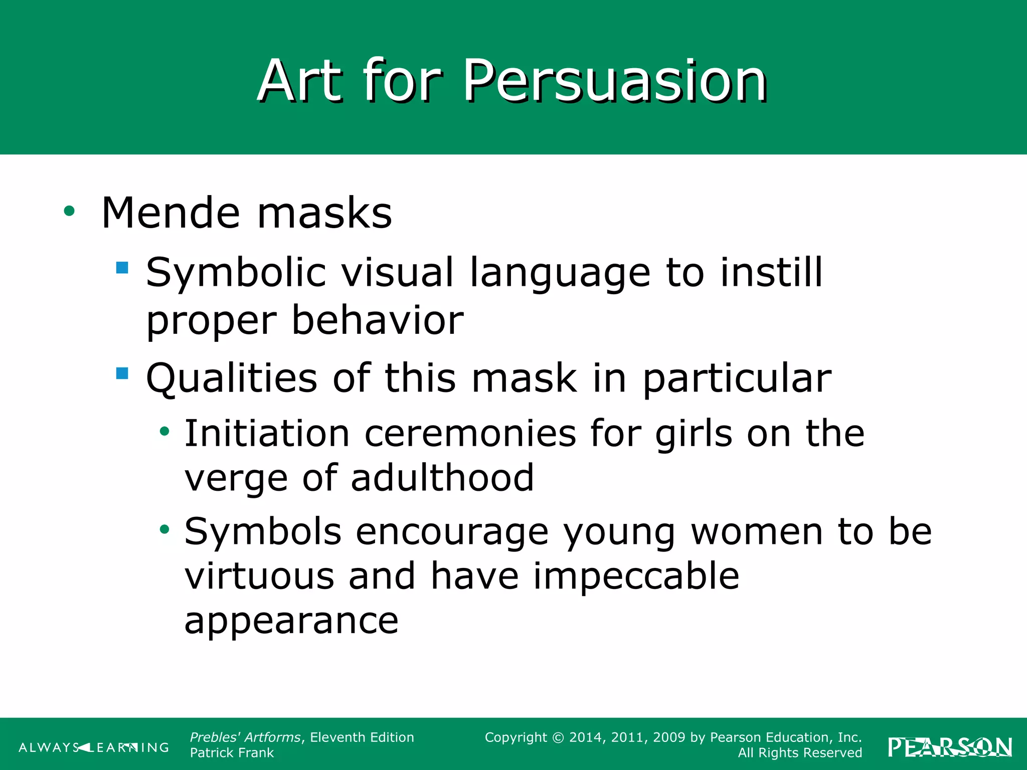 Prebles' Artforms, Eleventh Edition
Patrick Frank
Copyright © 2014, 2011, 2009 by Pearson Education, Inc.
All Rights Reserved
Art for PersuasionArt for Persuasion
• Mende masks
 Symbolic visual language to instill
proper behavior
 Qualities of this mask in particular
• Initiation ceremonies for girls on the
verge of adulthood
• Symbols encourage young women to be
virtuous and have impeccable
appearance
 