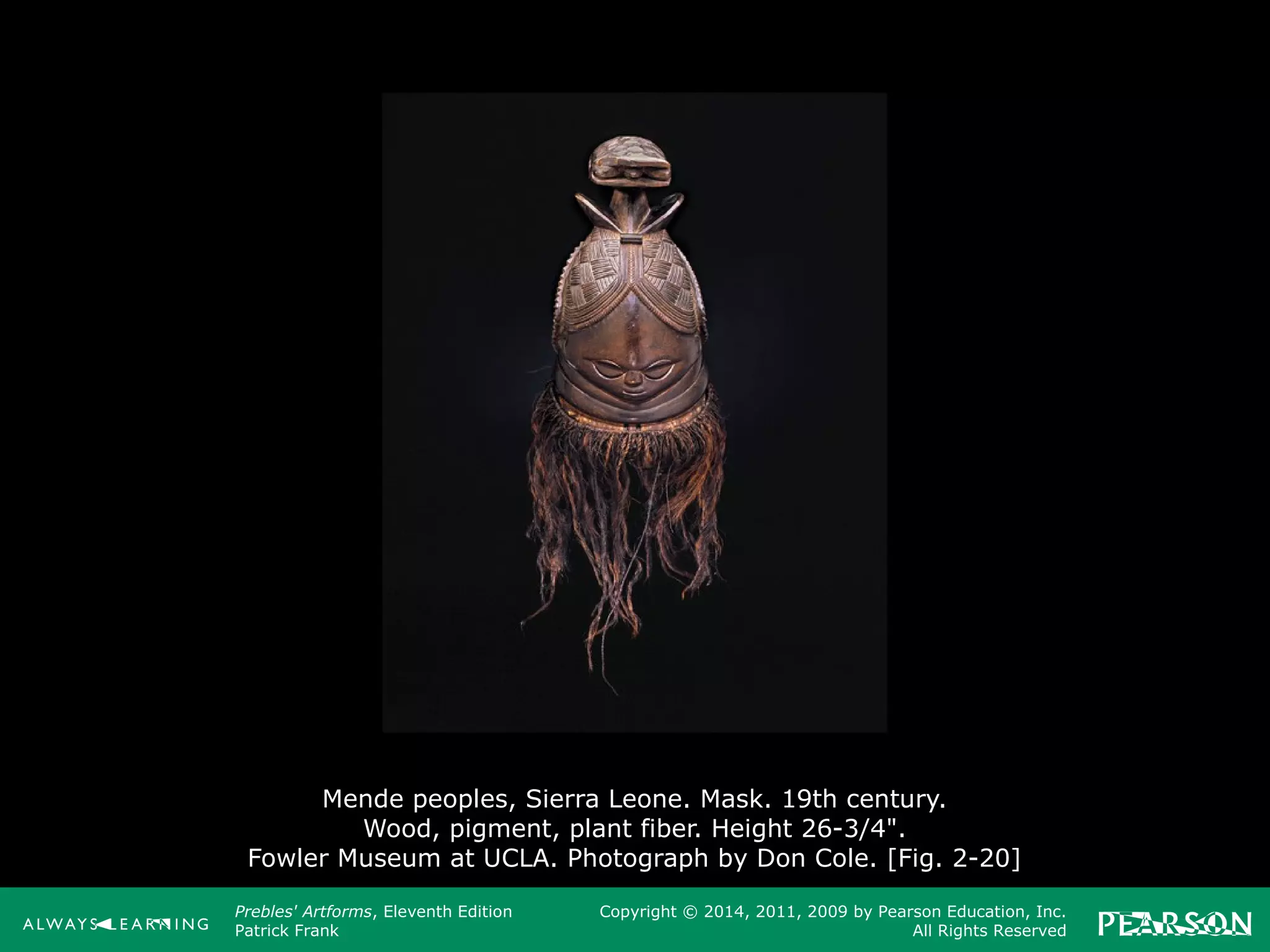 Prebles' Artforms, Eleventh Edition
Patrick Frank
Copyright © 2014, 2011, 2009 by Pearson Education, Inc.
All Rights Reserved
Mende peoples, Sierra Leone. Mask. 19th century.
Wood, pigment, plant fiber. Height 26-3/4".
Fowler Museum at UCLA. Photograph by Don Cole. [Fig. 2-20]
 