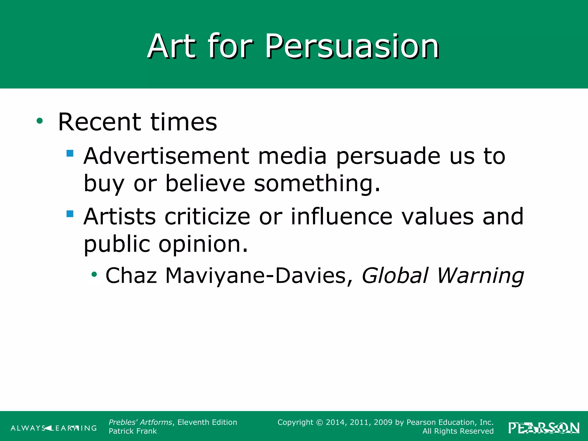 Prebles' Artforms, Eleventh Edition
Patrick Frank
Copyright © 2014, 2011, 2009 by Pearson Education, Inc.
All Rights Reserved
Art for PersuasionArt for Persuasion
• Recent times
 Advertisement media persuade us to
buy or believe something.
 Artists criticize or influence values and
public opinion.
• Chaz Maviyane-Davies, Global Warning
 