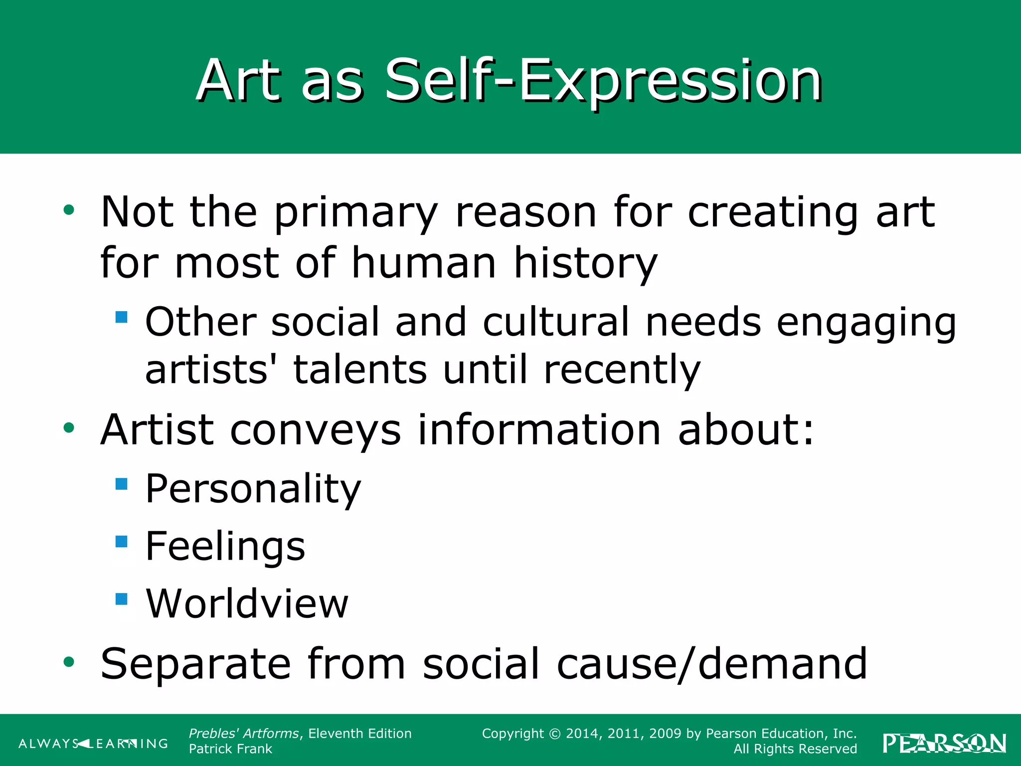 Prebles' Artforms, Eleventh Edition
Patrick Frank
Copyright © 2014, 2011, 2009 by Pearson Education, Inc.
All Rights Reserved
Art as Self-ExpressionArt as Self-Expression
• Not the primary reason for creating art
for most of human history
 Other social and cultural needs engaging
artists' talents until recently
• Artist conveys information about:
 Personality
 Feelings
 Worldview
• Separate from social cause/demand
 