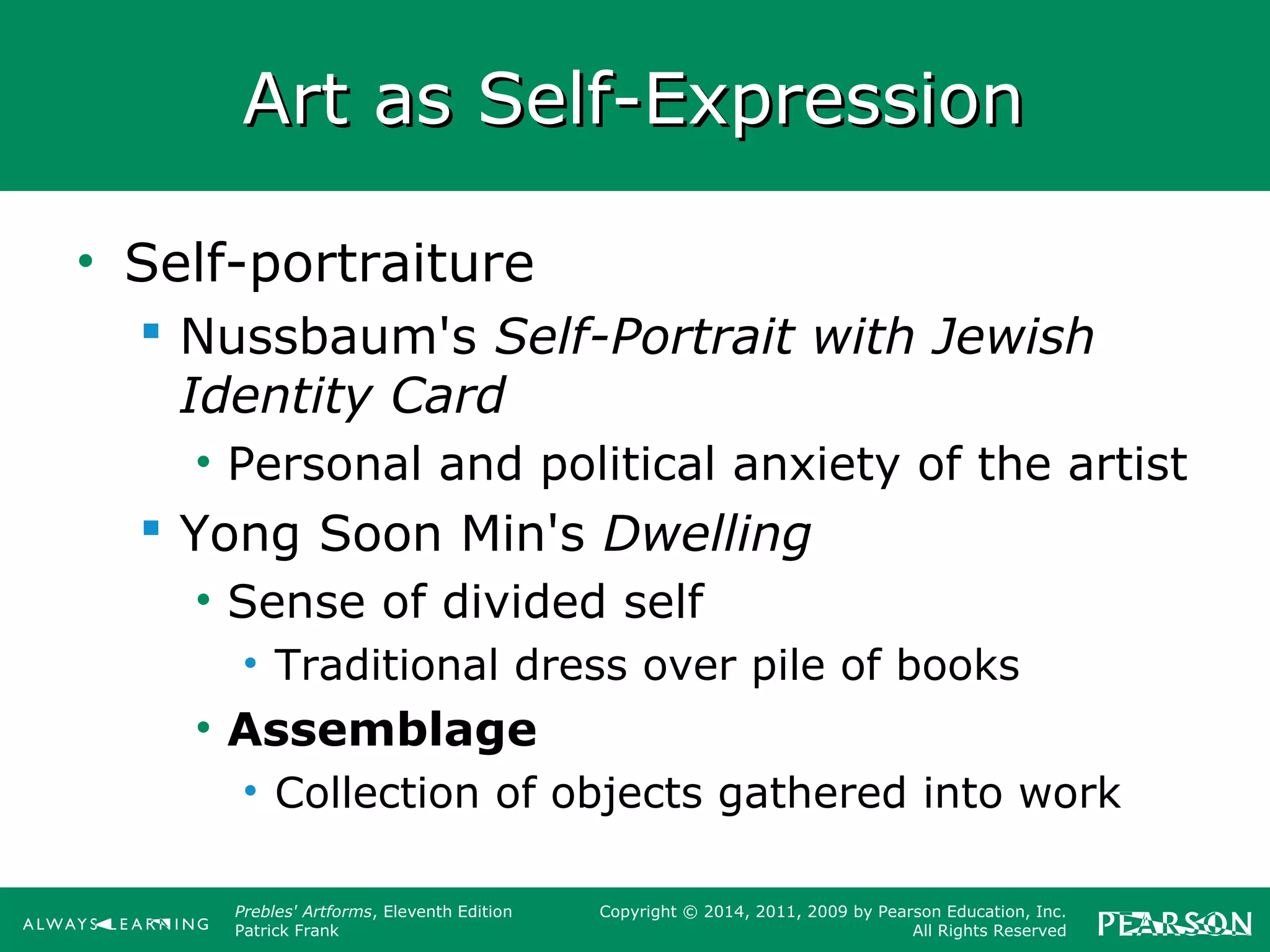 Prebles' Artforms, Eleventh Edition
Patrick Frank
Copyright © 2014, 2011, 2009 by Pearson Education, Inc.
All Rights Reserved
Art as Self-ExpressionArt as Self-Expression
• Self-portraiture
 Nussbaum's Self-Portrait with Jewish
Identity Card
• Personal and political anxiety of the artist
 Yong Soon Min's Dwelling
• Sense of divided self
• Traditional dress over pile of books
• Assemblage
• Collection of objects gathered into work
 