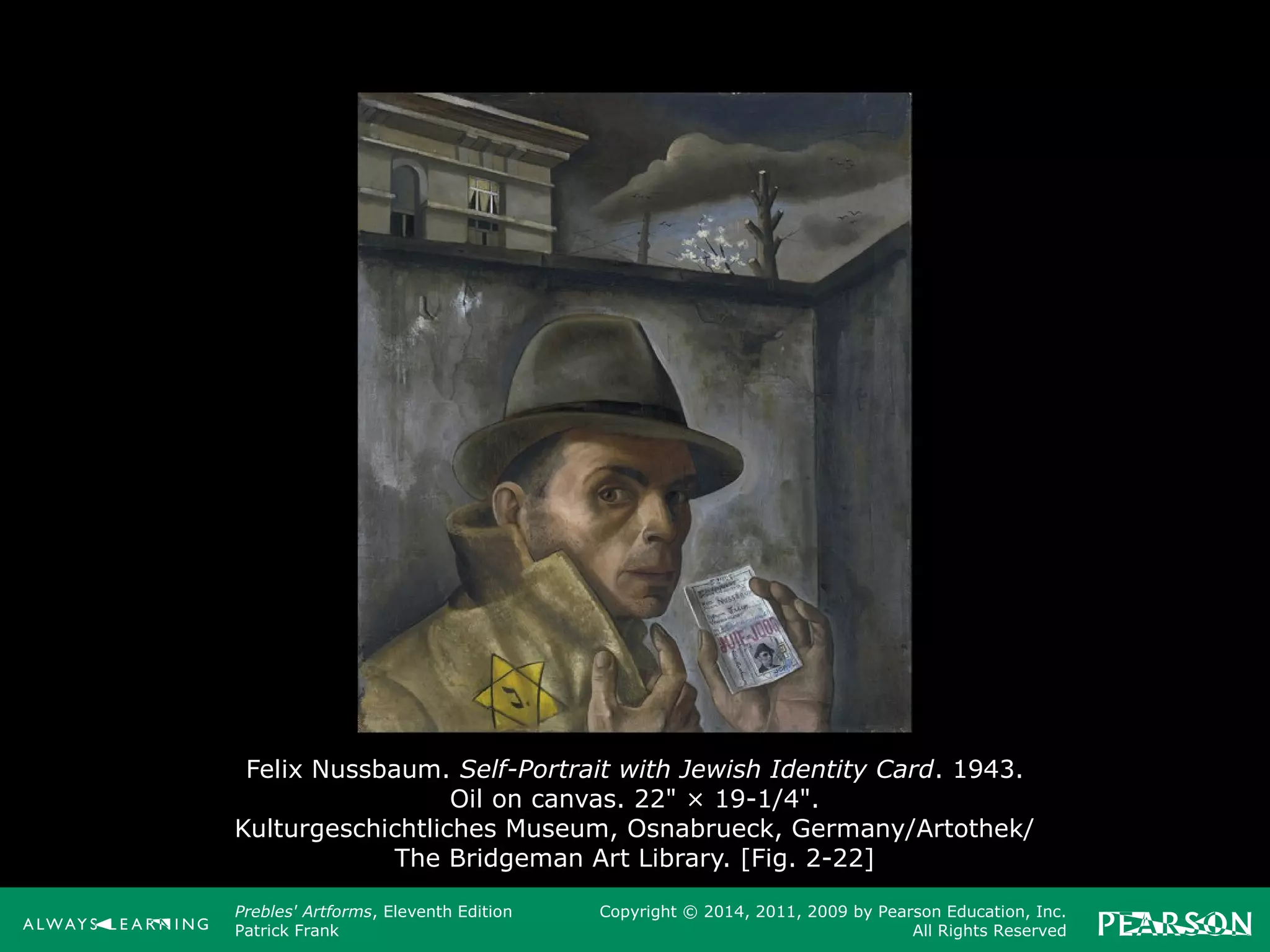 Prebles' Artforms, Eleventh Edition
Patrick Frank
Copyright © 2014, 2011, 2009 by Pearson Education, Inc.
All Rights Reserved
Felix Nussbaum. Self-Portrait with Jewish Identity Card. 1943.
Oil on canvas. 22" × 19-1/4".
Kulturgeschichtliches Museum, Osnabrueck, Germany/Artothek/
The Bridgeman Art Library. [Fig. 2-22]
 