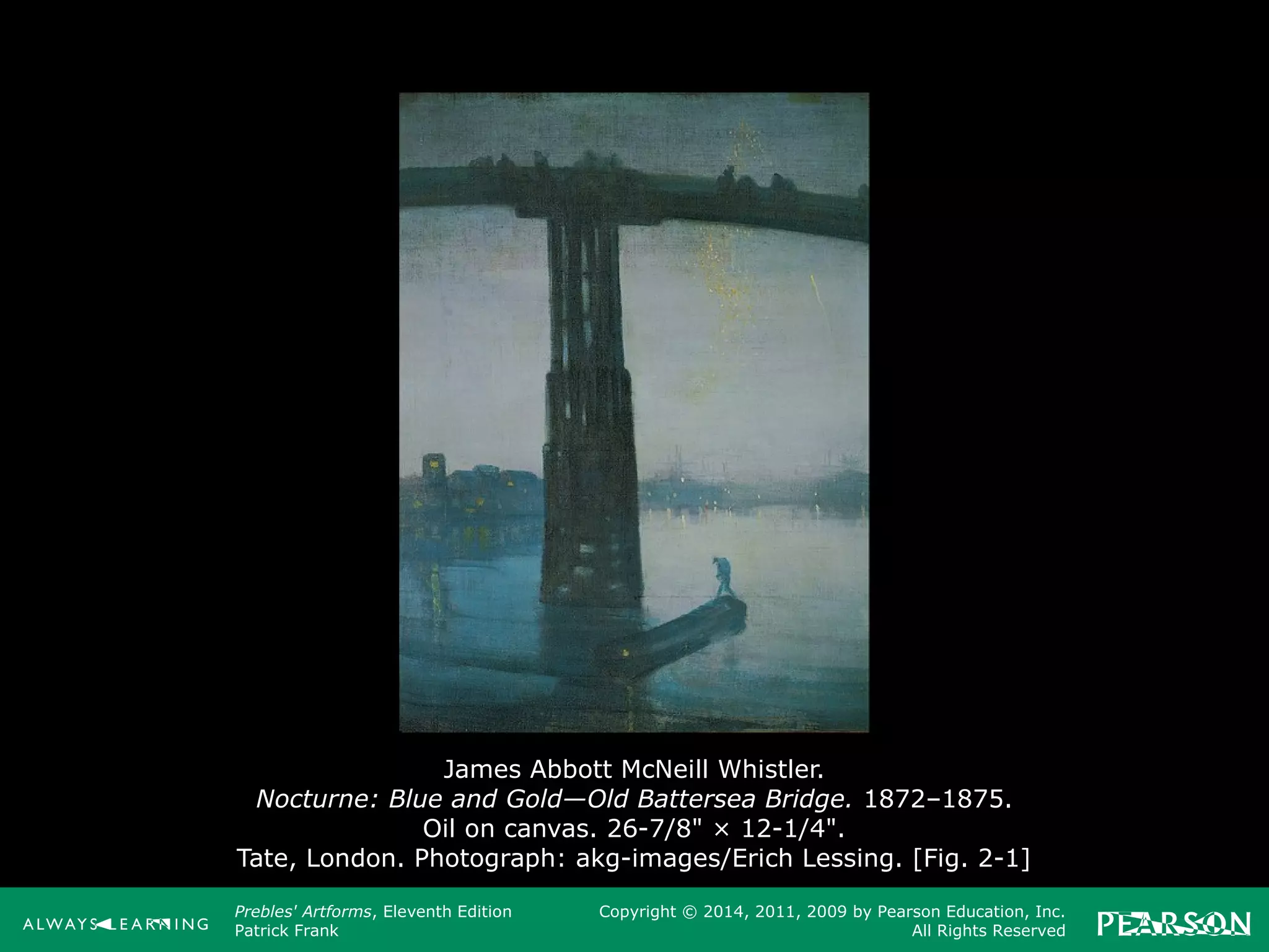 Prebles' Artforms, Eleventh Edition
Patrick Frank
Copyright © 2014, 2011, 2009 by Pearson Education, Inc.
All Rights Reserved
James Abbott McNeill Whistler.
Nocturne: Blue and Gold—Old Battersea Bridge. 1872–1875.
Oil on canvas. 26-7/8" × 12-1/4".
Tate, London. Photograph: akg-images/Erich Lessing. [Fig. 2-1]
 