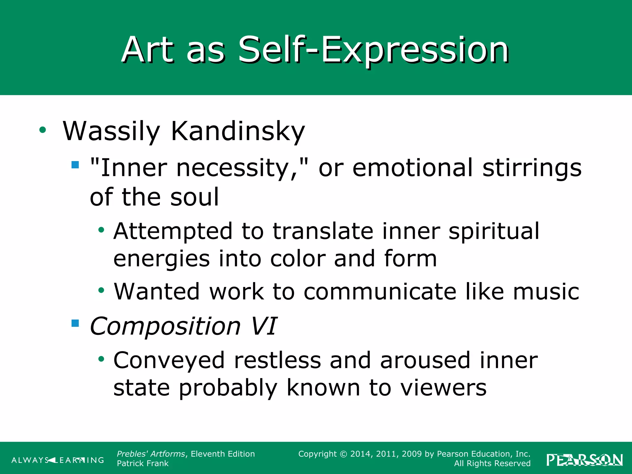 Prebles' Artforms, Eleventh Edition
Patrick Frank
Copyright © 2014, 2011, 2009 by Pearson Education, Inc.
All Rights Reserved
Art as Self-ExpressionArt as Self-Expression
• Wassily Kandinsky
 "Inner necessity," or emotional stirrings
of the soul
• Attempted to translate inner spiritual
energies into color and form
• Wanted work to communicate like music
 Composition VI
• Conveyed restless and aroused inner
state probably known to viewers
 