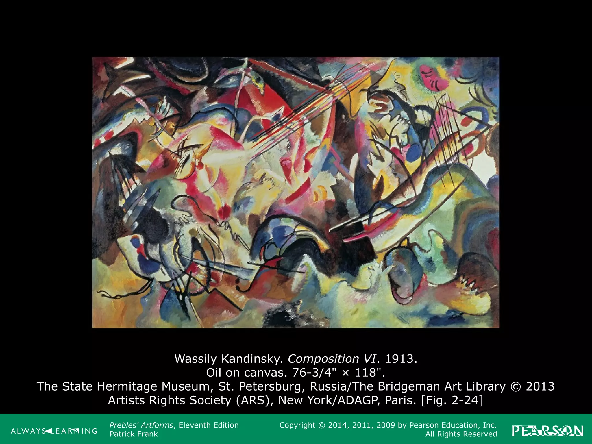 Prebles' Artforms, Eleventh Edition
Patrick Frank
Copyright © 2014, 2011, 2009 by Pearson Education, Inc.
All Rights Reserved
Wassily Kandinsky. Composition VI. 1913.
Oil on canvas. 76-3/4" × 118".
The State Hermitage Museum, St. Petersburg, Russia/The Bridgeman Art Library © 2013
Artists Rights Society (ARS), New York/ADAGP, Paris. [Fig. 2-24]
 