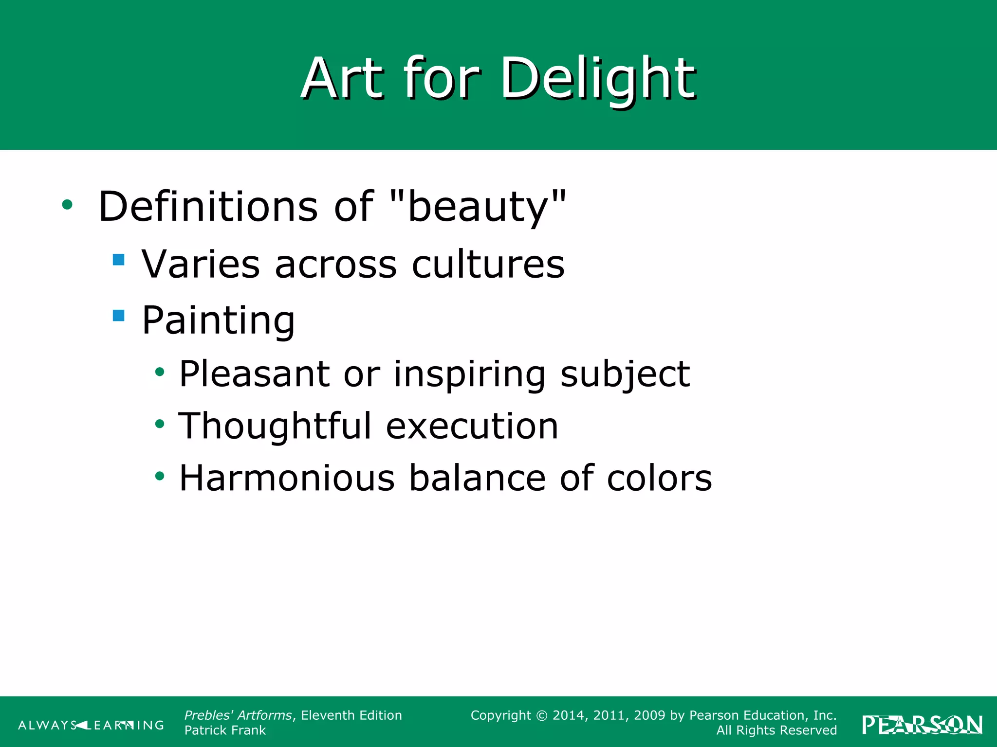 Prebles' Artforms, Eleventh Edition
Patrick Frank
Copyright © 2014, 2011, 2009 by Pearson Education, Inc.
All Rights Reserved
Art for DelightArt for Delight
• Definitions of "beauty"
 Varies across cultures
 Painting
• Pleasant or inspiring subject
• Thoughtful execution
• Harmonious balance of colors
 