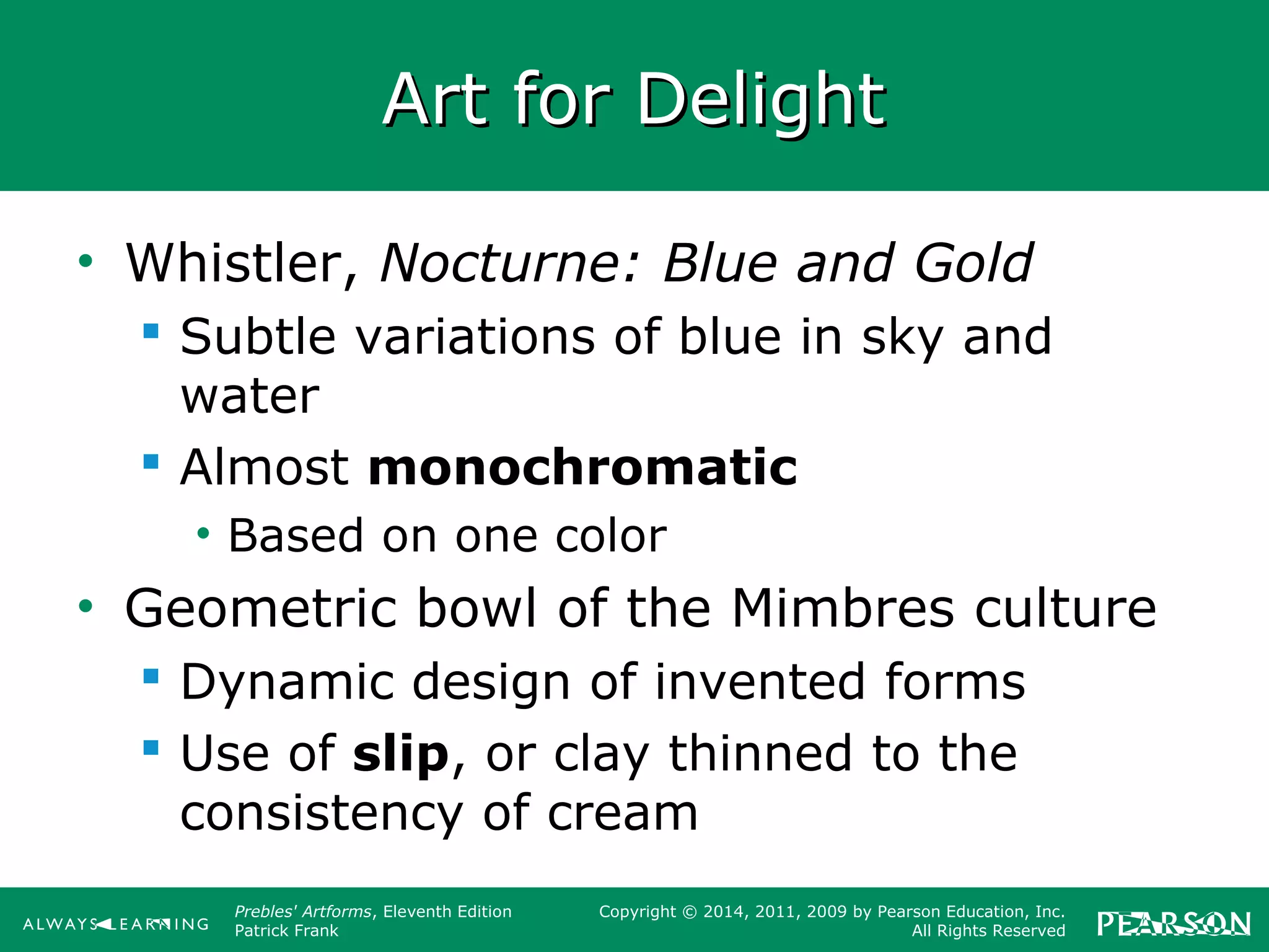 Prebles' Artforms, Eleventh Edition
Patrick Frank
Copyright © 2014, 2011, 2009 by Pearson Education, Inc.
All Rights Reserved
Art for DelightArt for Delight
• Whistler, Nocturne: Blue and Gold
 Subtle variations of blue in sky and
water
 Almost monochromatic
• Based on one color
• Geometric bowl of the Mimbres culture
 Dynamic design of invented forms
 Use of slip, or clay thinned to the
consistency of cream
 