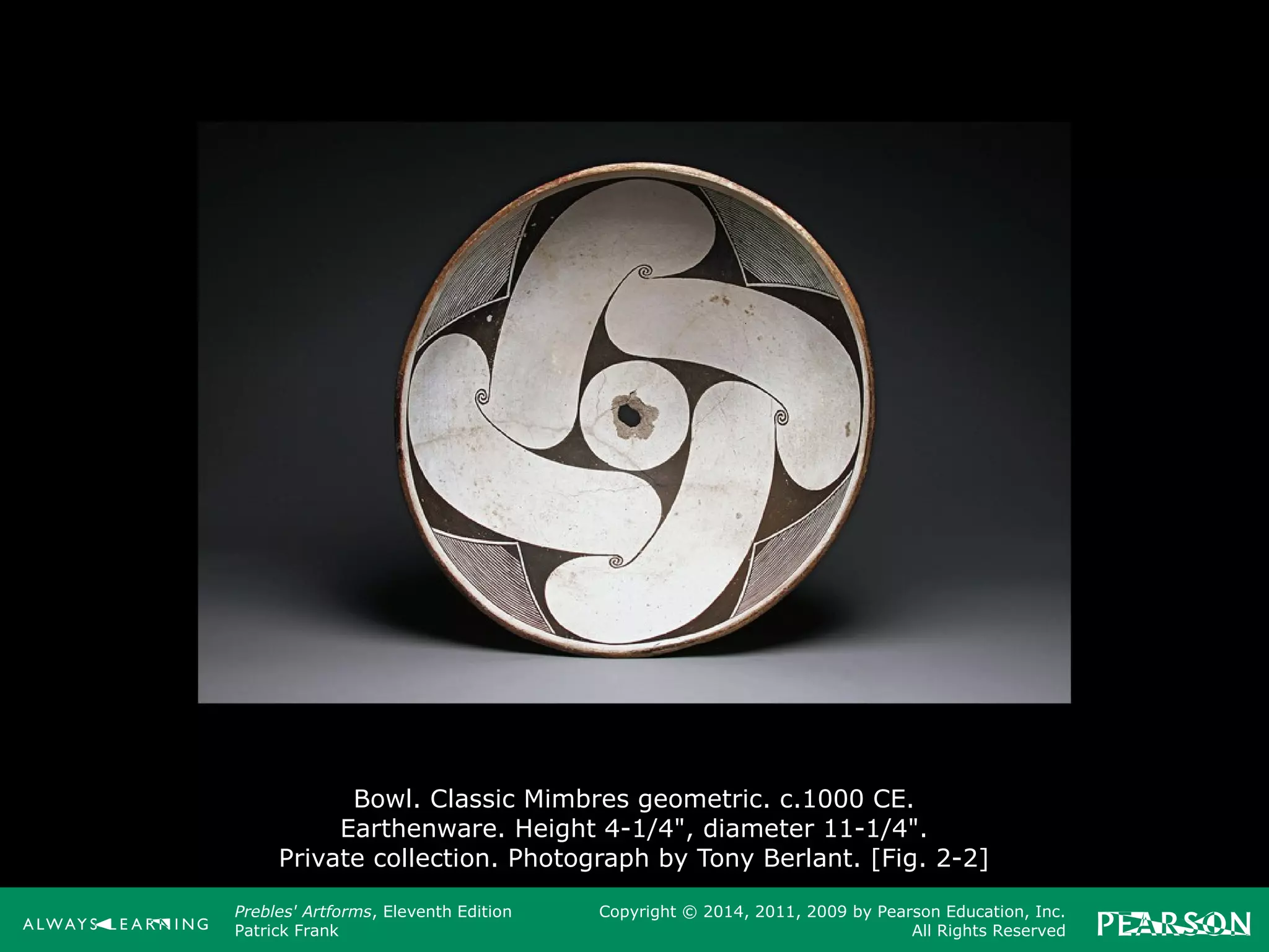 Prebles' Artforms, Eleventh Edition
Patrick Frank
Copyright © 2014, 2011, 2009 by Pearson Education, Inc.
All Rights Reserved
Bowl. Classic Mimbres geometric. c.1000 CE.
Earthenware. Height 4-1/4", diameter 11-1/4".
Private collection. Photograph by Tony Berlant. [Fig. 2-2]
 