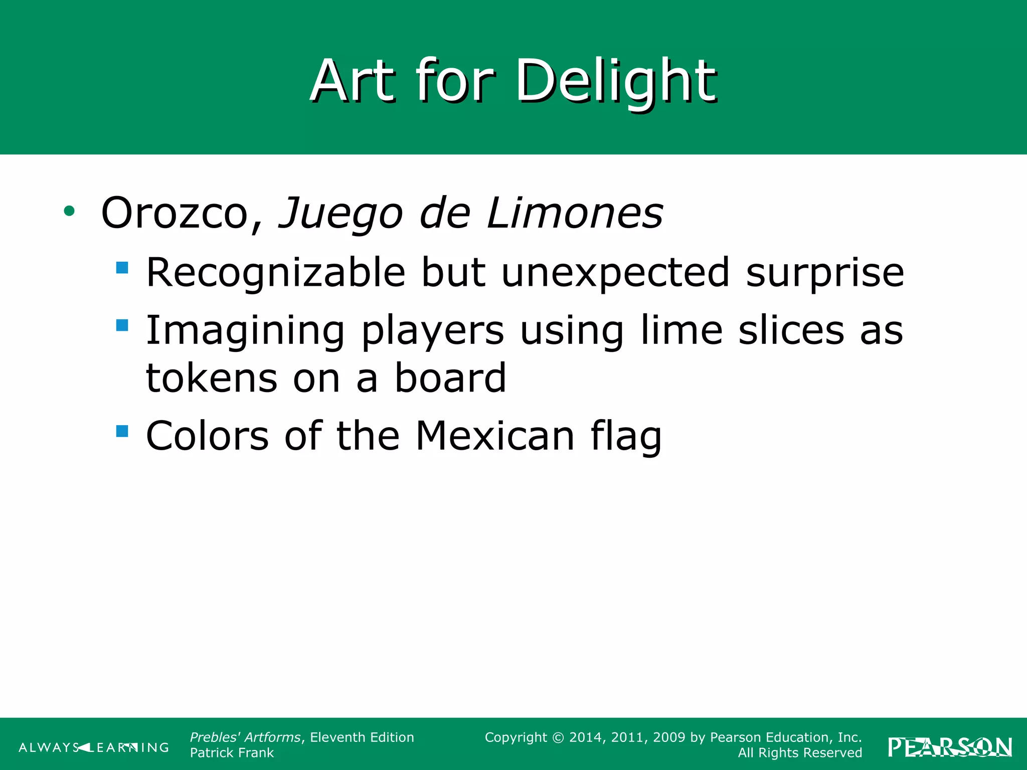 Prebles' Artforms, Eleventh Edition
Patrick Frank
Copyright © 2014, 2011, 2009 by Pearson Education, Inc.
All Rights Reserved
Art for DelightArt for Delight
• Orozco, Juego de Limones
 Recognizable but unexpected surprise
 Imagining players using lime slices as
tokens on a board
 Colors of the Mexican flag
 