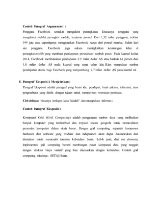 Contoh Paragraf Argumentasi :
Pengguna Facebook semakin mengalami peningkatan, khususnya pengguna yang
mengakses melalui perangkat mobile, terutama ponsel. Dari 1,32 miliar pengguna, sekitar
399 juta atau sepertiganya menggunakan Facebook hanya dari ponsel mereka. Selain dari
sisi pengguna, Facebook juga sukses meningkatkan keuntungan iklan di
perangkat mobile yang membuat pendapatan perusahaan tumbuh pesat. Pada kuartal kedua
2014, Facebook membukukan pendapatan 2,9 miliar dollar AS atau tumbuh 61 persen dari
1,8 miliar dollar AS pada kuartal yang sama tahun lalu. Iklan merupakan sumber
pendapatan utama bagi Facebook yang menyumbang 2,7 miliar dollar AS pada kuartal ini.
5. Paragraf Eksposisi ( Menjelaskan )
Paragraf Eksposisi adalah paragraf yang berisi ide, pendapat, buah pikiran, informasi, atau
pengetahuan yang ditulis dengan tujuan untuk memperluas wawasan pembaca.
Ciri-cirinya: biasanya terdapat kata "adalah" dan merupakan informasi.
Contoh Paragraf Eksposisi :
Komputasi Grid (Grid Computing) adalah penggunaan sumber daya yang melibatkan
banyak komputer yang terdistribusi dan terpisah secara geografis untuk memecahkan
persoalan komputasi dalam skala besar. Dengan grid computing, sejumlah komponen
hardware dan software yang modular dan independen akan dapat dikoneksikan dan
disatukan untuk memenuhi tuntutan kebutuhan bisnis. Lebih jauh, dari sisi ekonomi,
implementasi grid computing berarti membangun pusat komputasi data yang tangguh
dengan struktur biaya variatif yang bisa disesuaikan dengan kebutuhan. Contoh grid
computing misalnya: SETI@Home.
 
