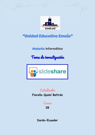 “Unidad Educativa Emaús”
Materia:​ Informática
 
Tema de investigación 
 
 
 
 
Estudiante: 
Fiorella Quimí Beltrán 
 
Curso: 
2B 
Durán-Ecuador 
 
 
 
 