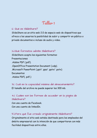  
 
Taller 1 
1.¿ Qué es SlideShare?
SlideShare es un sitio web 2.0 de espacio web de dispositivos que 
ofrece a los usuarios la posibilidad de subir y compartir en público o 
privado documentos e incluso de audio y video. 
 
 
2.¿Qué formatos admite SlideShare?
SlideShare acepta los siguientes formatos: 
Presentaciones 
.Adobe PDF (.pdf). 
.OpenOffice Presentation Document (.odp). 
.Microsoft PowerPoint (.ppt/ .pps/ .pptx/ .potx) 
Documentos 
.Adobe PDF(. pdf.) 
 
3.¿ Cuál es la capacidad máxima del almacenamiento?
El tamaño del archivo no puede superar los 300 mb. 
  
4.¿ Cuáles son las formas de acceder en la página de
SlideShare?
Con una cuenta de Facebook. 
Con una cuenta de linkedIn. 
 
5.¿Para qué fue creado originalmente SlideShare?
Originalmente el sitio web estaba destinado para los empleados del 
ámbito empresarial con la intención de que compartieran con más 
facilidad diapositivas entre ellos. 
 
 
 