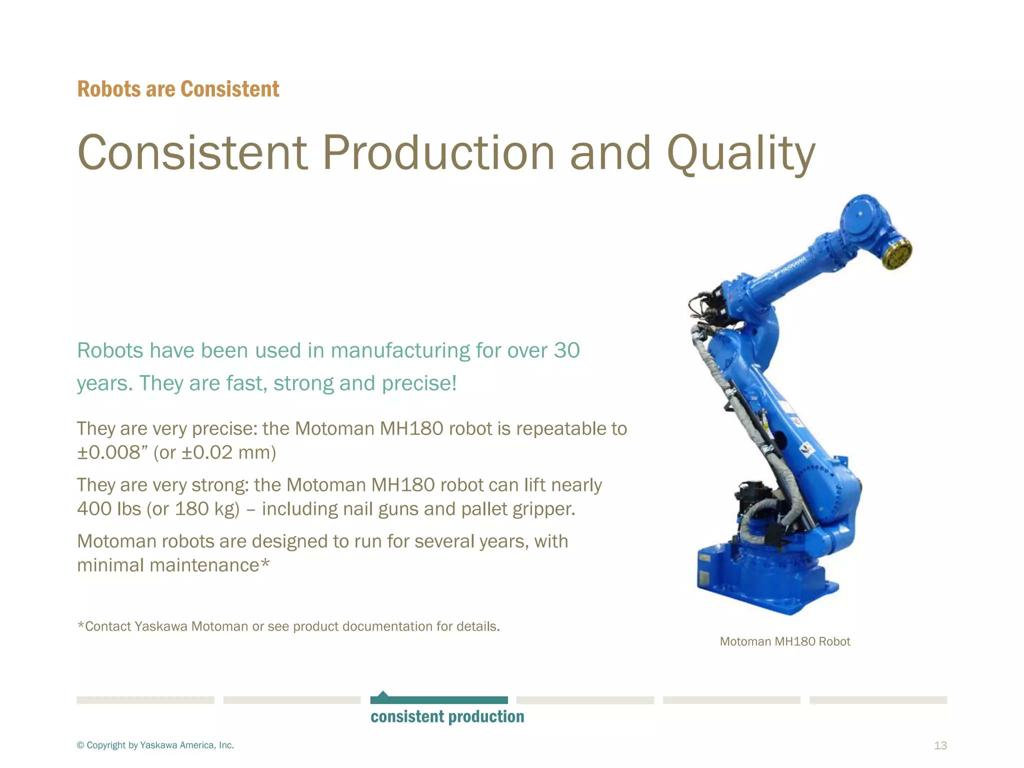 13
Consistent Production and Quality
Robots have been used in manufacturing for over 30
years. They are fast, strong and precise!
They are very precise: the Motoman MH180 robot is repeatable to
±0.008” (or ±0.02 mm)
They are very strong: the Motoman MH180 robot can lift nearly
400 lbs (or 180 kg) – including nail guns and pallet gripper.
Motoman robots are designed to run for several years, with
minimal maintenance*
*Contact Yaskawa Motoman or see product documentation for details.
Robots are Consistent
© Copyright by Yaskawa America, Inc.
consistent production
Motoman MH180 Robot
 