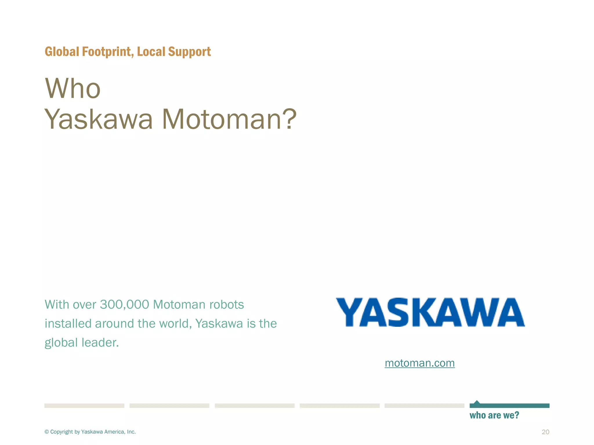 20
Who
Yaskawa Motoman?
With over 300,000 Motoman robots
installed around the world, Yaskawa is the
global leader.
Global Footprint, Local Support
© Copyright by Yaskawa America, Inc.
who are we?
motoman.com
 