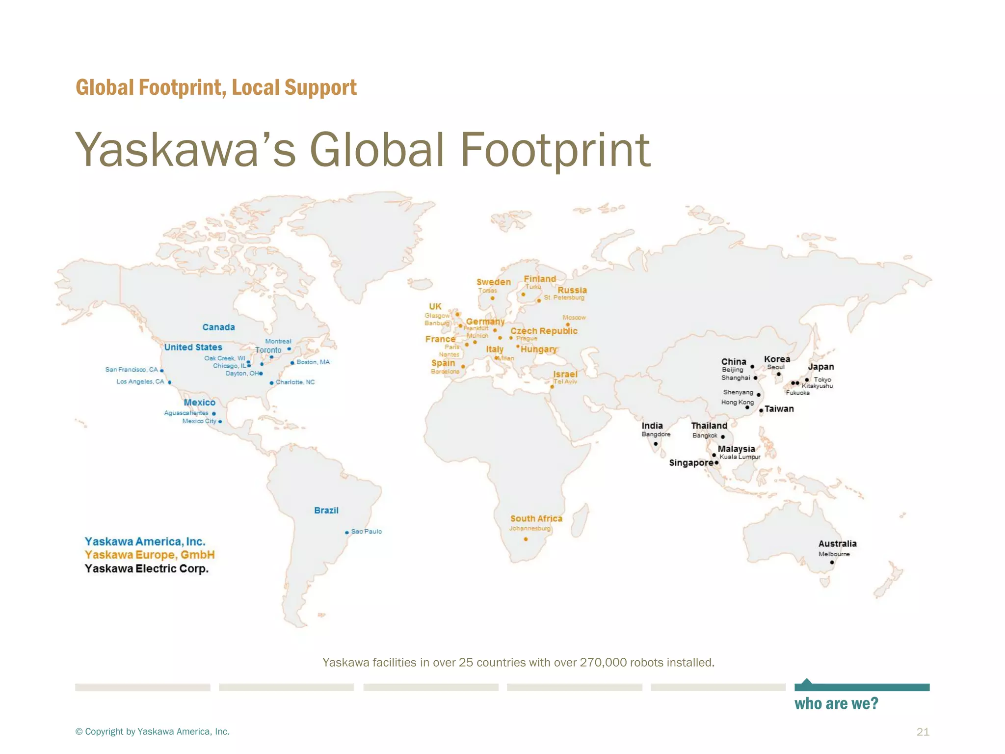 21
Yaskawa’s Global Footprint
© Copyright by Yaskawa America, Inc.
Global Footprint, Local Support
who are we?
Yaskawa facilities in over 25 countries with over 270,000 robots installed.
 