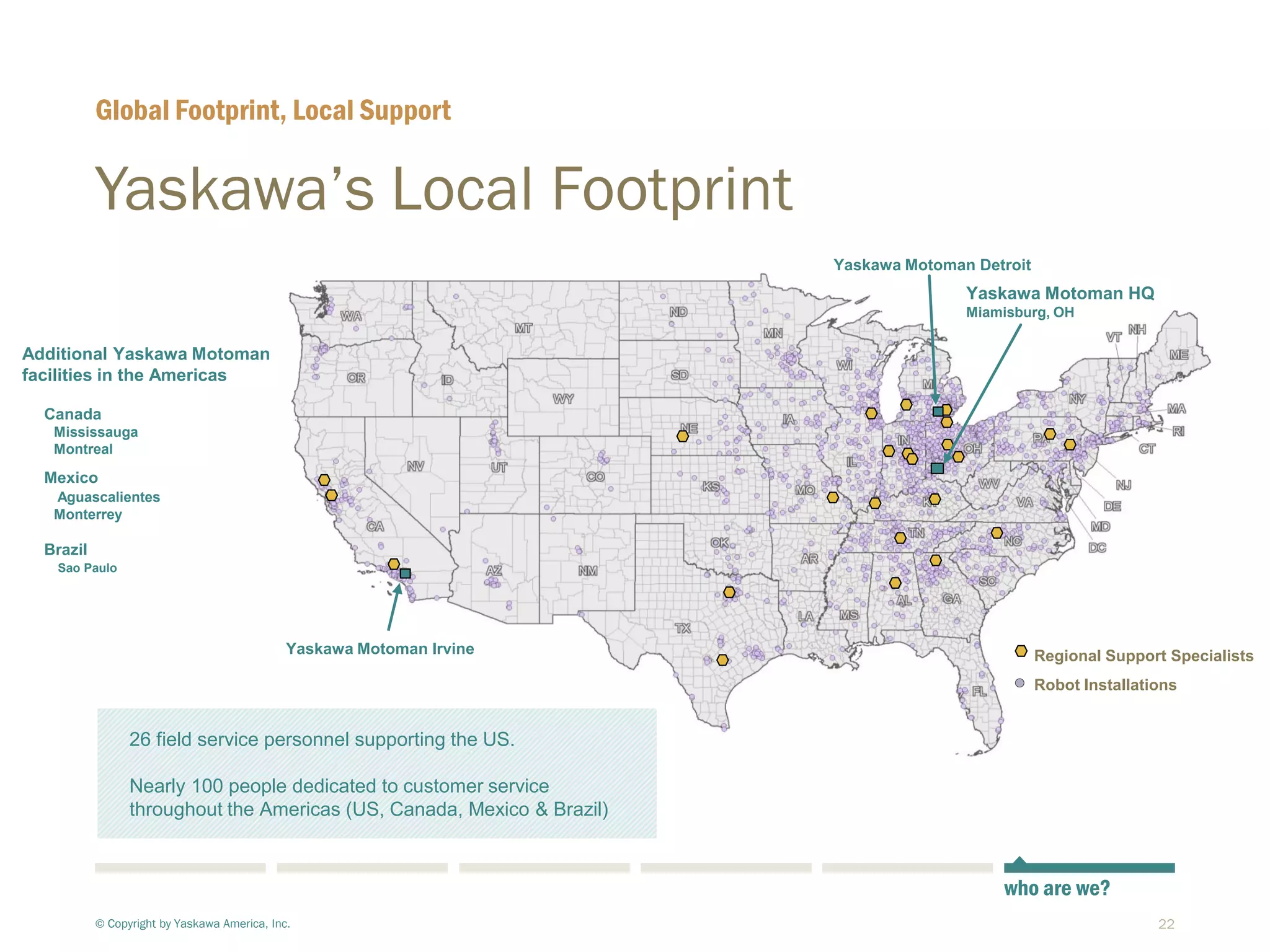 22
Regional Support Specialists
Robot Installations
Yaskawa’s Local Footprint
© Copyright by Yaskawa America, Inc.
Global Footprint, Local Support
who are we?
Yaskawa Motoman HQ
Miamisburg, OH
Yaskawa Motoman Detroit
Additional Yaskawa Motoman
facilities in the Americas
Canada
Mississauga
Montreal
Mexico
Aguascalientes
Monterrey
Brazil
Sao Paulo
Yaskawa Motoman Irvine
26 field service personnel supporting the US.
Nearly 100 people dedicated to customer service
throughout the Americas (US, Canada, Mexico & Brazil)
 