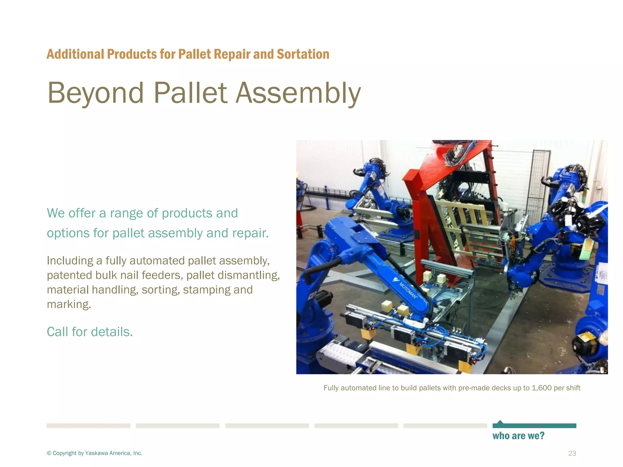 23
Beyond Pallet Assembly
We offer a range of products and
options for pallet assembly and repair.
Including a fully automated pallet assembly,
patented bulk nail feeders, pallet dismantling,
material handling, sorting, stamping and
marking.
Call for details.
Additional Products for Pallet Repair and Sortation
© Copyright by Yaskawa America, Inc.
who are we?
Fully automated line to build pallets with pre-made decks up to 1,600 per shift
 