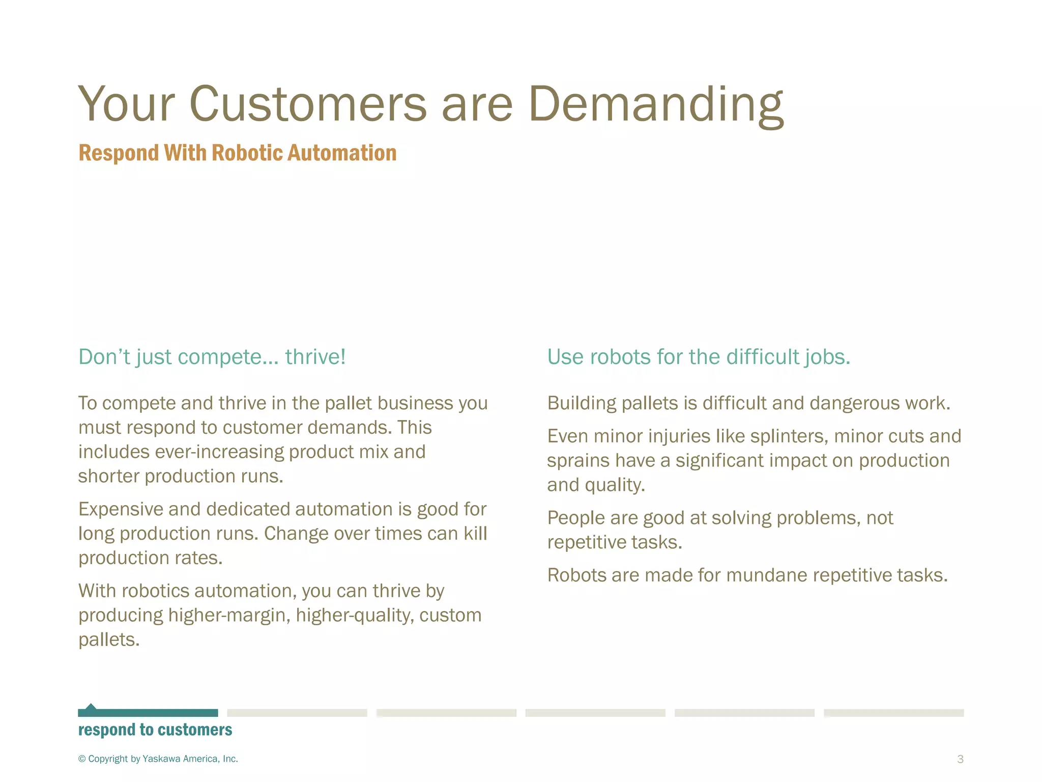 3
Your Customers are Demanding
Don’t just compete… thrive!
To compete and thrive in the pallet business you
must respond to customer demands. This
includes ever-increasing product mix and
shorter production runs.
Expensive and dedicated automation is good for
long production runs. Change over times can kill
production rates.
With robotics automation, you can thrive by
producing higher-margin, higher-quality, custom
pallets.
Use robots for the difficult jobs.
Building pallets is difficult and dangerous work.
Even minor injuries like splinters, minor cuts and
sprains have a significant impact on production
and quality.
People are good at solving problems, not
repetitive tasks.
Robots are made for mundane repetitive tasks.
Respond With Robotic Automation
© Copyright by Yaskawa America, Inc.
respond to customers
 