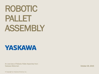 ROBOTIC
PALLET
ASSEMBLY
An overview of Robotic Pallet Assembly from
Yaskawa Motoman October 29, 2015
© Copyright by Yaskawa America, Inc.
 