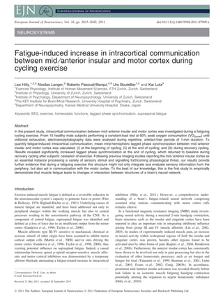 NEUROSYSTEMS
Fatigue-induced increase in intracortical communication
between mid ⁄anterior insular and motor cortex during
cycling exercise
Lea Hilty,1,2,3
Nicolas Langer,3
Roberto Pascual-Marqui,4,5
Urs Boutellier1,2
and Kai Lutz3
1
Exercise Physiology, Institute of Human Movement Sciences, ETH Zurich, Zurich, Switzerland
2
Institute of Physiology, University of Zurich, Zurich, Switzerland
3
Institute of Psychology, Department of Neuropsychology, University of Zurich, Switzerland
4
The KEY Institute for Brain-Mind Research, University Hospital of Psychiatry, Zurich, Switzerland
5
Department of Neuropsychiatry, Kansai Medical University Hospital, Osaka, Japan
Keywords: EEG, exercise, homeostatic functions, lagged phase synchronization, supraspinal fatigue
Abstract
In the present study, intracortical communication between mid ⁄ anterior insular and motor cortex was investigated during a fatiguing
cycling exercise. From 16 healthy male subjects performing a constant-load test at 60% peak oxygen consumption (VO2peak) until
volitional exhaustion, electroencephalography data were analysed during repetitive, artefact-free periods of 1-min duration. To
quantify fatigue-induced intracortical communication, mean intra-hemispheric lagged phase synchronization between mid ⁄ anterior
insular and motor cortex was calculated: (i) at the beginning of cycling; (ii) at the end of cycling; and (iii) during recovery cycling.
Results revealed significantly increased lagged phase synchronization at the end of cycling, which returned to baseline during
recovery cycling after subjects’ cessation of exercise. Following previous imaging studies reporting the mid ⁄ anterior insular cortex as
an essential instance processing a variety of sensory stimuli and signalling forthcoming physiological threat, our results provide
further evidence that during a fatiguing exercise this structure might not only integrate and evaluate sensory information from the
periphery, but also act in communication with the motor cortex. To the best of our knowledge, this is the first study to empirically
demonstrate that muscle fatigue leads to changes in interaction between structures of a brain’s neural network.
Introduction
Exercise-induced muscle fatigue is defined as a reversible reduction in
the neuromuscular system’s capacity to generate force or power (Fitts
& Holloszy, 1976; Bigland-Ritchie et al., 1983). Underlying causes of
muscle fatigue are manifold, and have been addressed not only to
peripheral changes within the working muscle but also to central
processes residing in the sensorimotor pathway of the CNS. As a
component of central fatigue, supraspinal fatigue was identified and
defined as a loss of force due to an insufficient output from the motor
cortex (Gandevia et al., 1996; Taylor et al., 2000).
Muscle afferents type III ⁄ IV sensitive to mechanical, chemical or
noxious stimuli of other origin have been assumed to inhibit motor
cortical output cells (Martin et al., 2008) and ⁄ or sites driving the
motor cortex (Gandevia et al., 1996; Taylor et al., 1996, 2000), thus
exerting potential influence on supraspinal fatigue. Indeed, a causal
relationship between spinal l-opioid receptor-sensitive muscle affer-
ents and motor cortical inhibition was demonstrated by a temporary
afferent blockade attenuating a fatigue-related increase in intracortical
inhibition (Hilty et al., 2011). However, a comprehensive under-
standing of a brain’s fatigue-related neural network comprising
assumed relay stations communicating with motor cortex cells
remains elusive.
In a functional magnetic resonance imaging (fMRI) study investi-
gating neural activity during a maximal 2-min handgrip contraction,
brain structures such as the insular and cingulate cortex have been
reported to play an important role in integrating inhibitory influence
arising from group III and IV muscle afferents (Liu et al., 2002,
2003). In studies of experimentally induced muscle pain, an increase
in neural activity within widespread regions of both the insular and
cingulate cortex was proven, besides other regions found to be
activated also by other forms of pain (Kupers et al., 2004; Henderson
et al., 2006). Furthermore, the anterior insular cortex has consistently
been shown to be involved not only in pain processing but also in the
evaluation of other homeostatic processes, such as air hunger and
hunger for food (Tataranni et al., 1999; Brannan et al., 2001; Liotti
et al., 2001; Evans et al., 2002; Craig, 2003b). In accordance,
prominent mid ⁄ anterior insular activation was revealed directly before
task failure in an isometric muscle fatiguing handgrip contraction
potentially alerting the organism to urgent homeostatic imbalance
(Hilty et al., 2010).
Correspondence: Dr K. Lutz, as above.
E-mail: Kai.Lutz@uzh.ch
Received 13 May 2011, accepted 16 September 2011
European Journal of Neuroscience, Vol. 34, pp. 2035–2042, 2011 doi:10.1111/j.1460-9568.2011.07909.x
ª 2011 The Authors. European Journal of Neuroscience ª 2011 Federation of European Neuroscience Societies and Blackwell Publishing Ltd
European Journal of Neuroscience
 