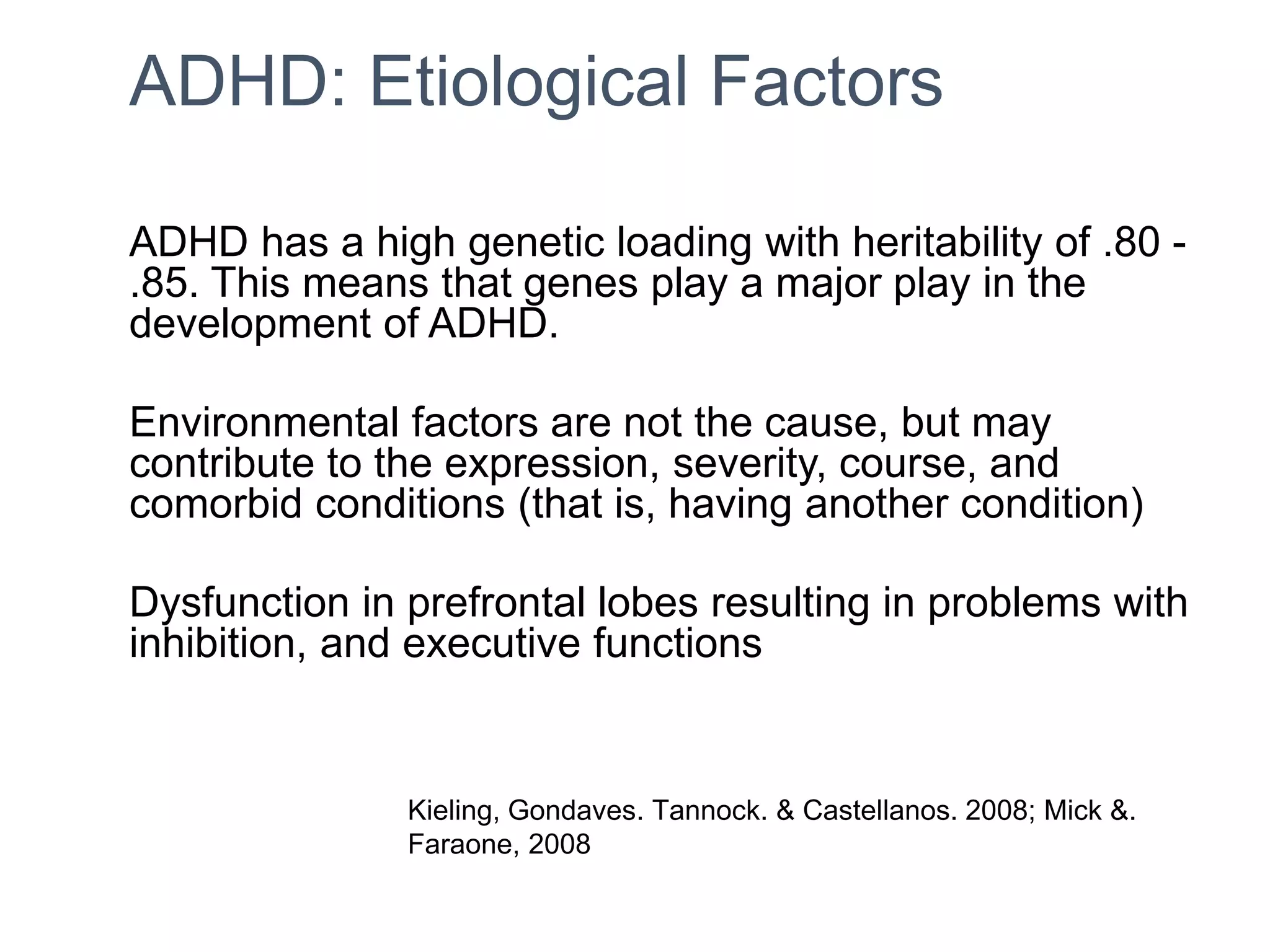ADHD: Etiological Factors
ADHD has a high genetic loading with heritability of .80 -
.85. This means that genes play a major play in the
development of ADHD.
Environmental factors are not the cause, but may
contribute to the expression, severity, course, and
comorbid conditions (that is, having another condition)
Dysfunction in prefrontal lobes resulting in problems with
inhibition, and executive functions
Kieling, Gondaves. Tannock. & Castellanos. 2008; Mick &.
Faraone, 2008
 