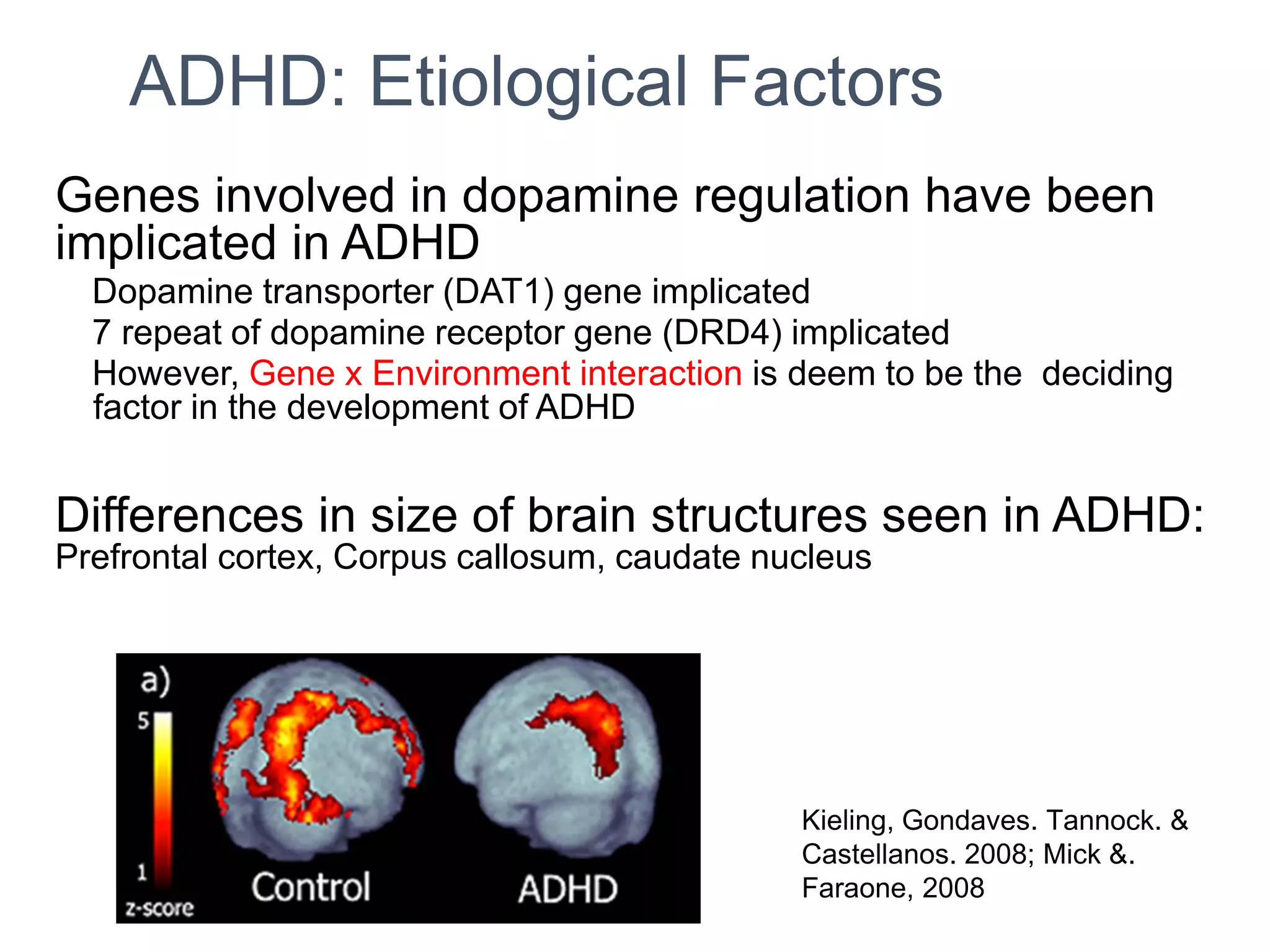 ADHD: Etiological Factors
Genes involved in dopamine regulation have been
implicated in ADHD
Dopamine transporter (DAT1) gene implicated
7 repeat of dopamine receptor gene (DRD4) implicated
However, Gene x Environment interaction is deem to be the deciding
factor in the development of ADHD
Differences in size of brain structures seen in ADHD:
Prefrontal cortex, Corpus callosum, caudate nucleus
Kieling, Gondaves. Tannock. &
Castellanos. 2008; Mick &.
Faraone, 2008
 