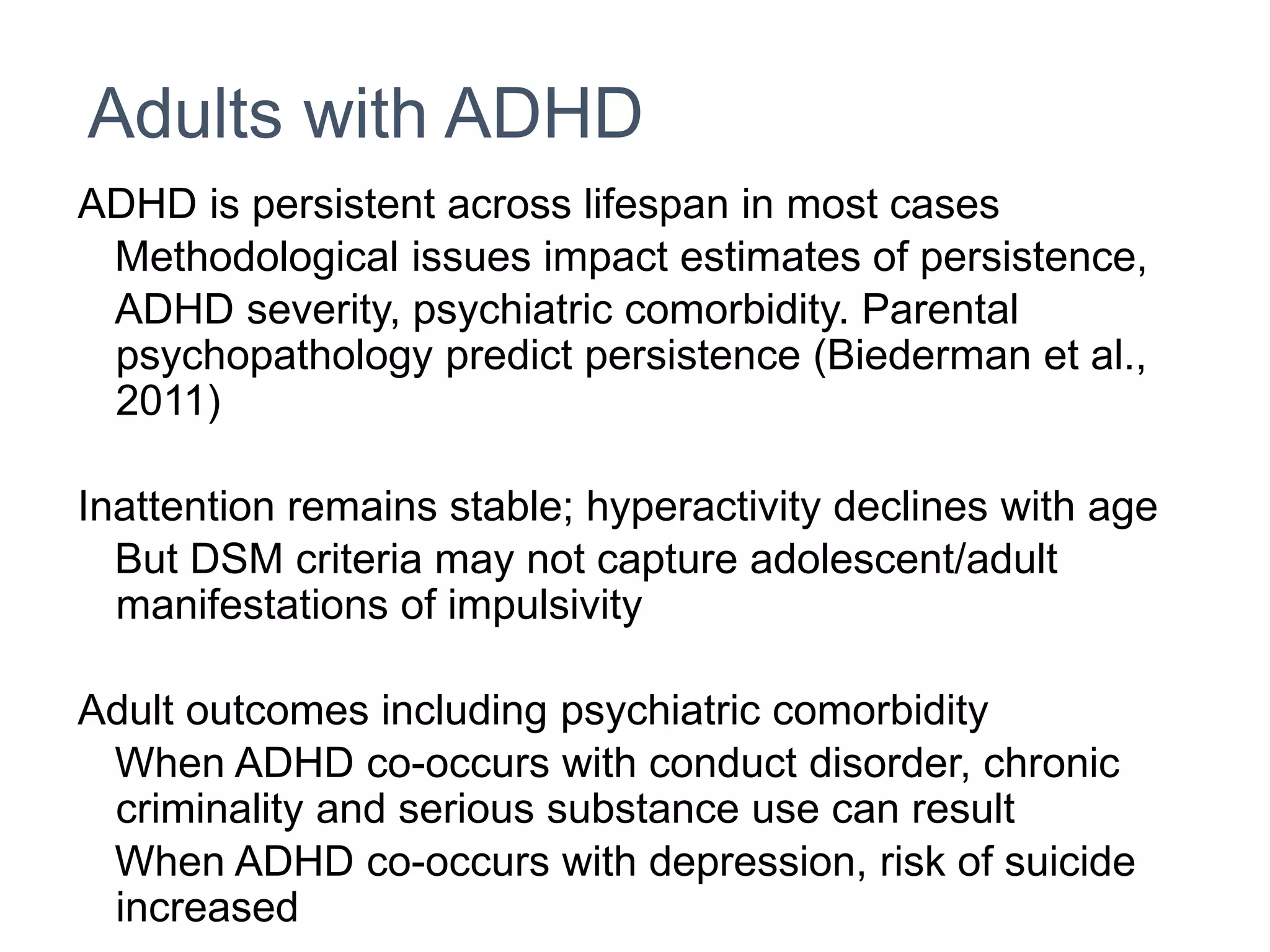 Adults with ADHD
ADHD is persistent across lifespan in most cases
Methodological issues impact estimates of persistence,
ADHD severity, psychiatric comorbidity. Parental
psychopathology predict persistence (Biederman et al.,
2011)
Inattention remains stable; hyperactivity declines with age
But DSM criteria may not capture adolescent/adult
manifestations of impulsivity
Adult outcomes including psychiatric comorbidity
When ADHD co-occurs with conduct disorder, chronic
criminality and serious substance use can result
When ADHD co-occurs with depression, risk of suicide
increased
 