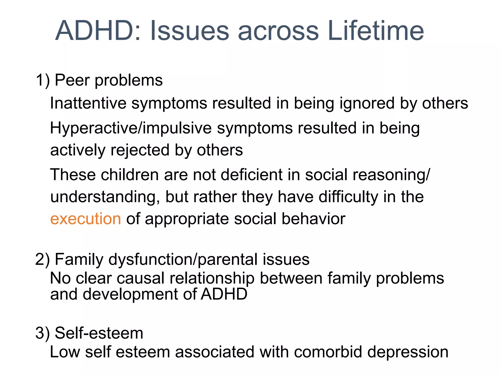 ADHD: Issues across Lifetime
1) Peer problems
Inattentive symptoms resulted in being ignored by others
Hyperactive/impulsive symptoms resulted in being
actively rejected by others
These children are not deficient in social reasoning/
understanding, but rather they have difficulty in the
execution of appropriate social behavior
2) Family dysfunction/parental issues
No clear causal relationship between family problems
and development of ADHD
3) Self-esteem
Low self esteem associated with comorbid depression
 