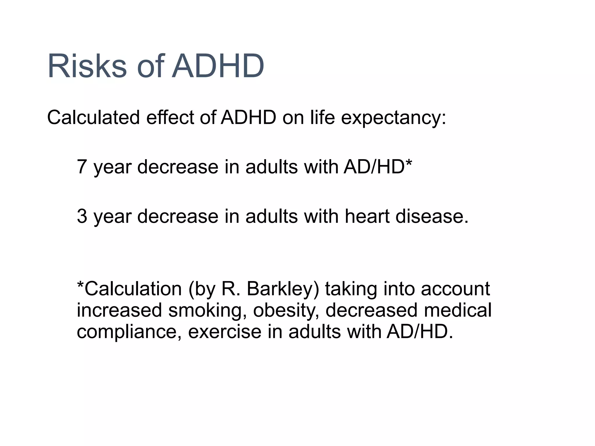 Risks of ADHD
Calculated effect of ADHD on life expectancy:
7 year decrease in adults with AD/HD*
3 year decrease in adults with heart disease.
*Calculation (by R. Barkley) taking into account
increased smoking, obesity, decreased medical
compliance, exercise in adults with AD/HD.
 