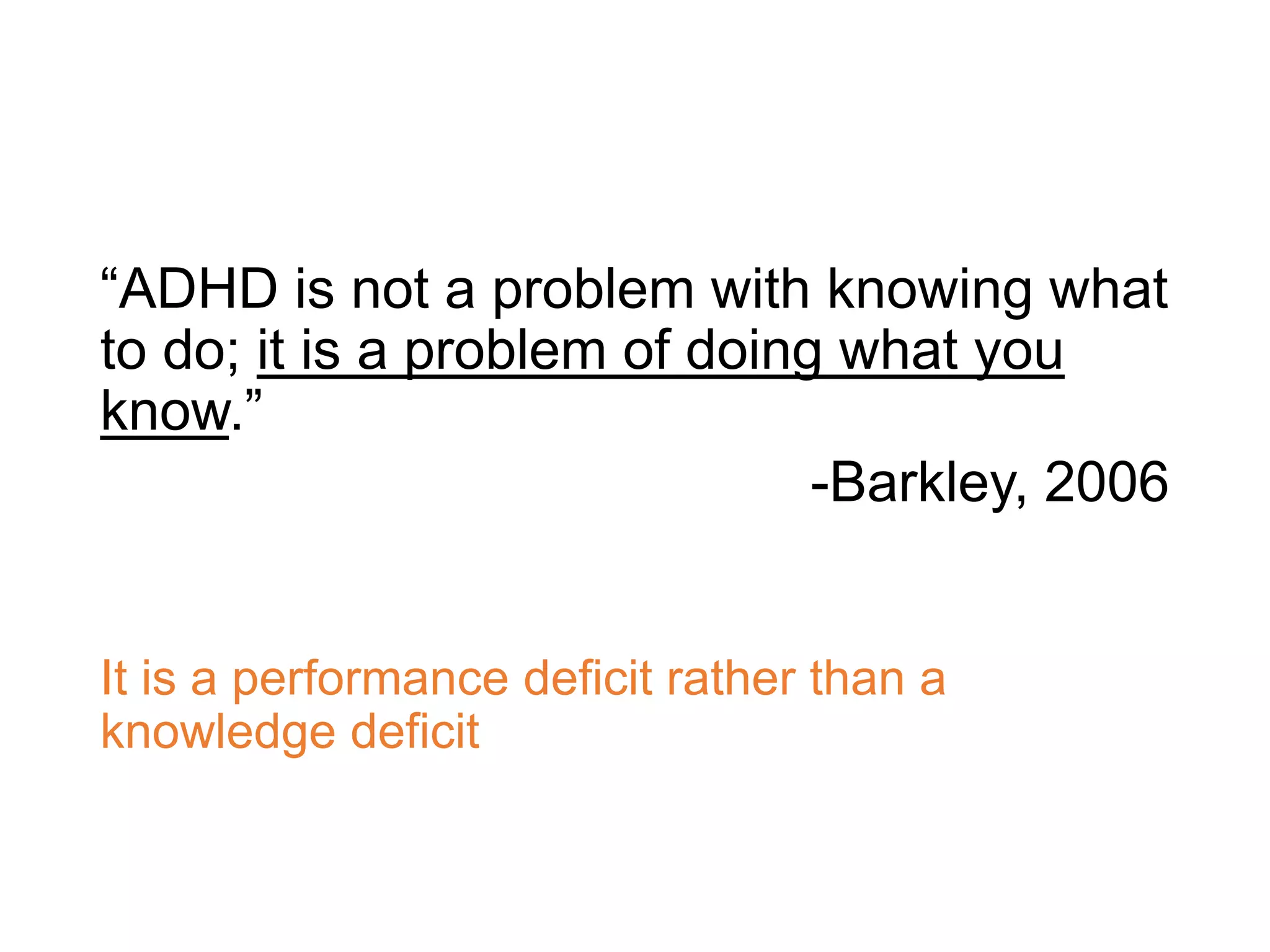 “ADHD is not a problem with knowing what
to do; it is a problem of doing what you
know.”
-Barkley, 2006
It is a performance deficit rather than a
knowledge deficit
 