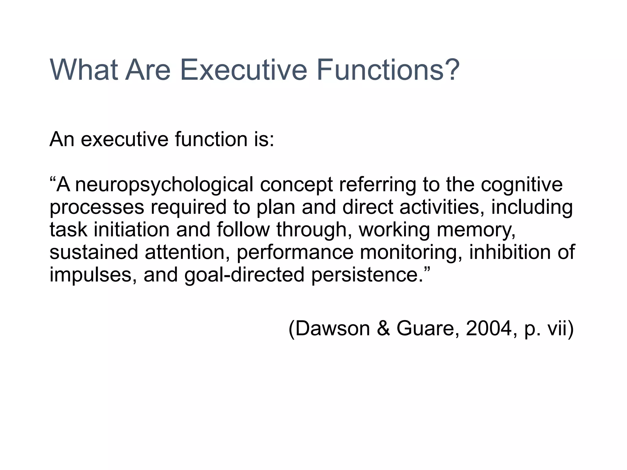 What Are Executive Functions?
An executive function is:
“A neuropsychological concept referring to the cognitive
processes required to plan and direct activities, including
task initiation and follow through, working memory,
sustained attention, performance monitoring, inhibition of
impulses, and goal-directed persistence.”
(Dawson & Guare, 2004, p. vii)
 