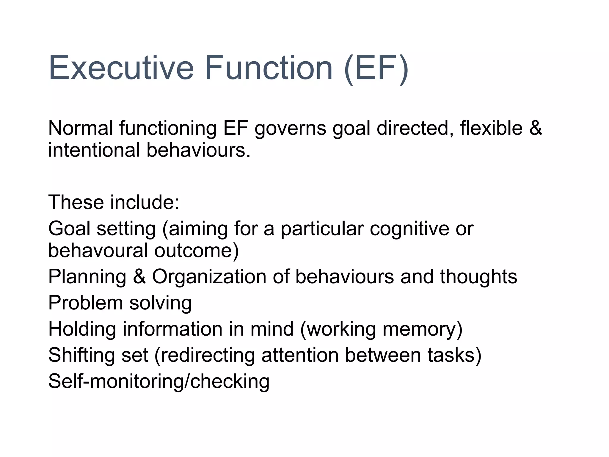 Executive Function (EF)
Normal functioning EF governs goal directed, flexible &
intentional behaviours.
These include:
Goal setting (aiming for a particular cognitive or
behavoural outcome)
Planning & Organization of behaviours and thoughts
Problem solving
Holding information in mind (working memory)
Shifting set (redirecting attention between tasks)
Self-monitoring/checking
 