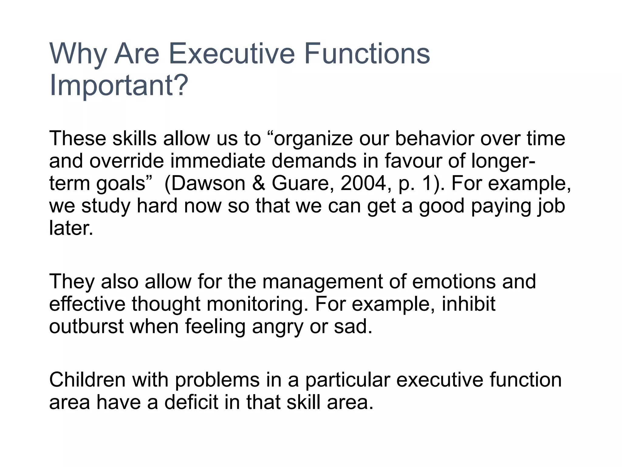 Why Are Executive Functions
Important?
These skills allow us to “organize our behavior over time
and override immediate demands in favour of longer-
term goals” (Dawson & Guare, 2004, p. 1). For example,
we study hard now so that we can get a good paying job
later.
They also allow for the management of emotions and
effective thought monitoring. For example, inhibit
outburst when feeling angry or sad.
Children with problems in a particular executive function
area have a deficit in that skill area.
 
