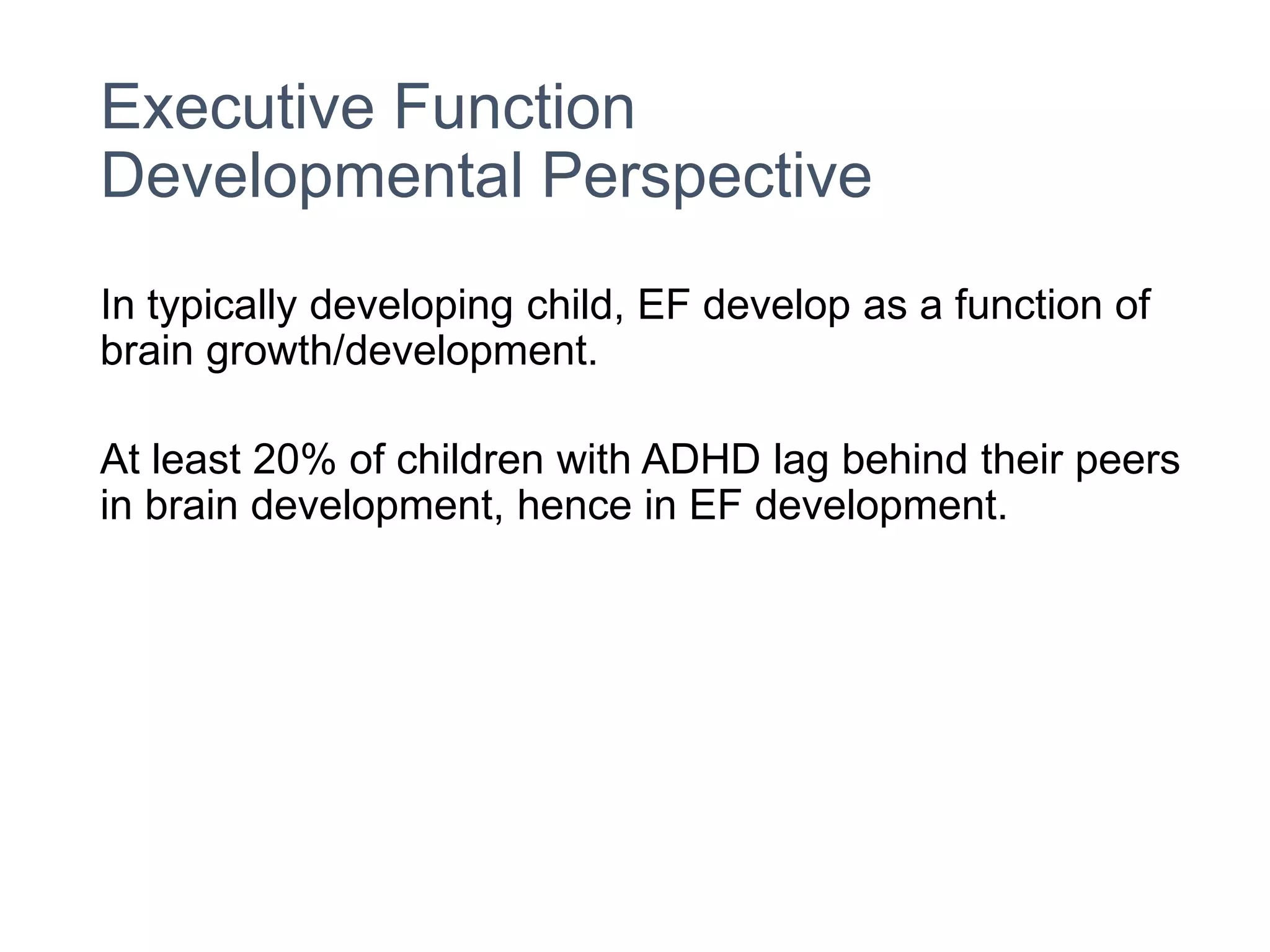 Executive Function
Developmental Perspective
In typically developing child, EF develop as a function of
brain growth/development.
At least 20% of children with ADHD lag behind their peers
in brain development, hence in EF development.
 