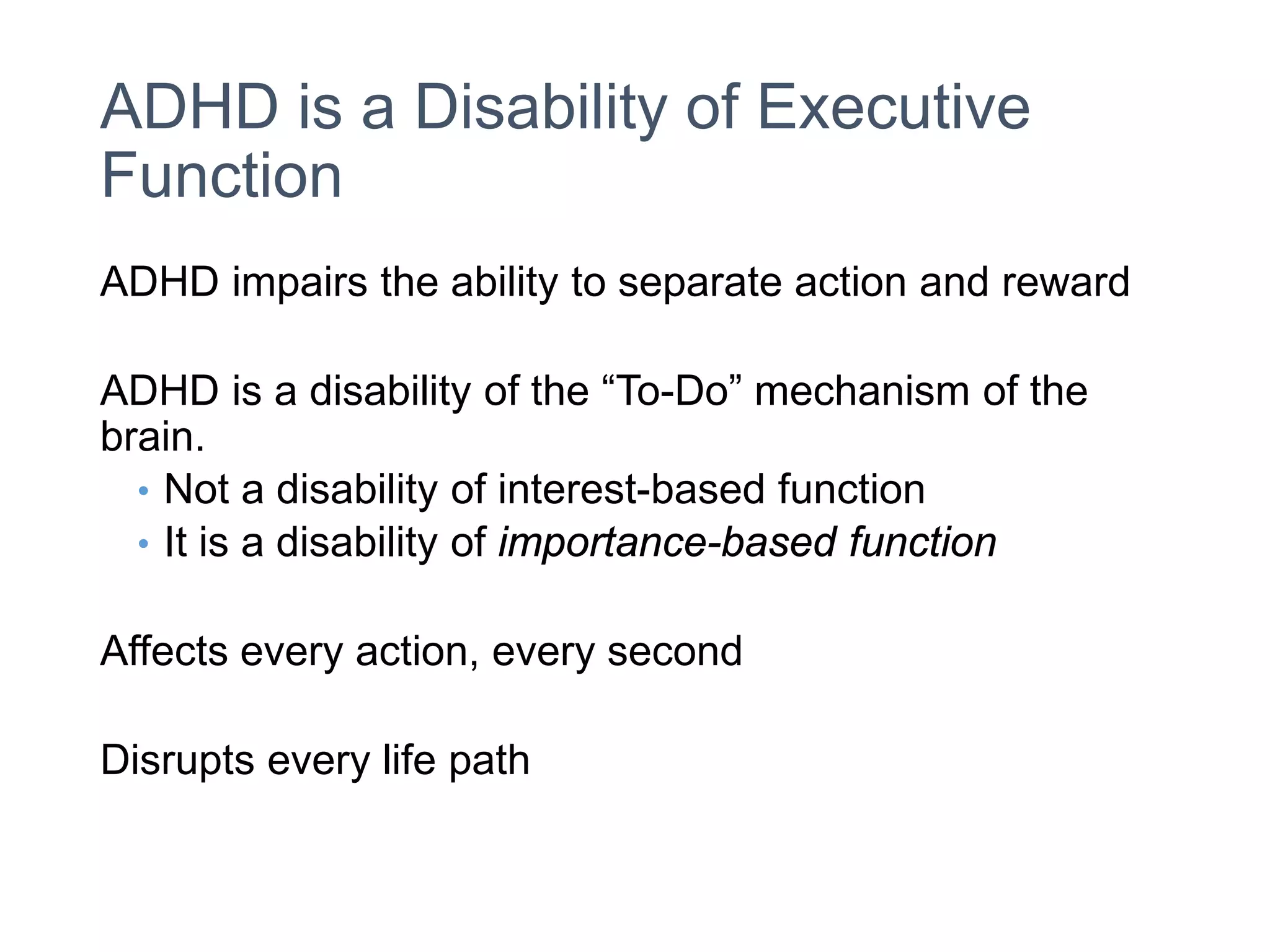 ADHD is a Disability of Executive
Function
ADHD impairs the ability to separate action and reward
ADHD is a disability of the “To-Do” mechanism of the
brain.
• Not a disability of interest-based function
• It is a disability of importance-based function
Affects every action, every second
Disrupts every life path
 