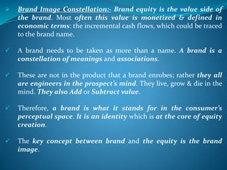  Brand Image Constellation:- Brand equity is the value side of
the brand. Most often this value is monetized & defined in
economic terms: the incremental cash flows, which could be traced
to the brand name.
 A brand needs to be taken as more than a name. A brand is a
constellation of meanings and associations.
 These are not in the product that a brand enrobes; rather they all
are engineers in the prospect’s mind. They live, grow & die in the
mind. They also Add or Subtract value.
 Therefore, a brand is what it stands for in the consumer’s
perceptual space. It is an identity which is at the core of equity
creation.
 The key concept between brand and the equity is the brand
image.
 