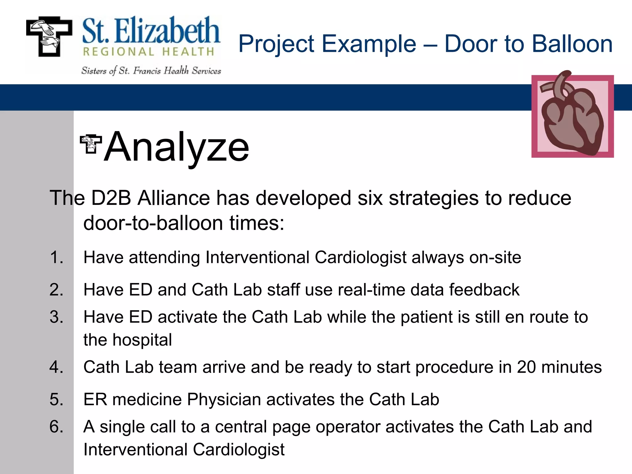 Project Example – Door to Balloon



       Analyze
The D2B Alliance has developed six strategies to reduce
   door-to-balloon times:
1.   Have attending Interventional Cardiologist always on-site
2.   Have ED and Cath Lab staff use real-time data feedback
3.   Have ED activate the Cath Lab while the patient is still en route to
     the hospital
4.   Cath Lab team arrive and be ready to start procedure in 20 minutes
5.   ER medicine Physician activates the Cath Lab
6.   A single call to a central page operator activates the Cath Lab and
     Interventional Cardiologist
 