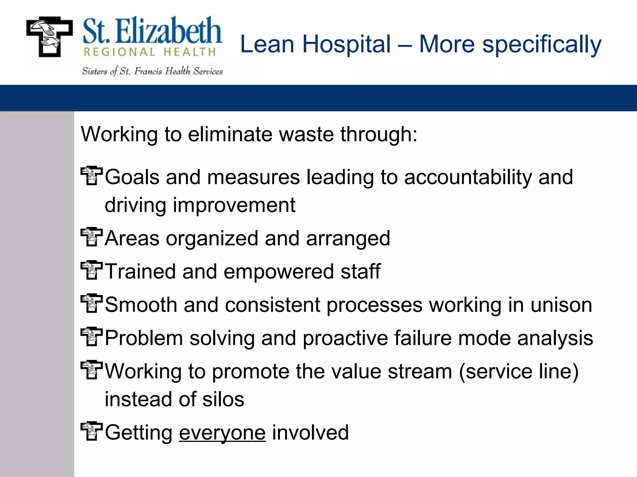 Lean Hospital – More specifically


Working to eliminate waste through:

  Goals and measures leading to accountability and
  driving improvement
  Areas organized and arranged
  Trained and empowered staff
  Smooth and consistent processes working in unison
  Problem solving and proactive failure mode analysis
  Working to promote the value stream (service line)
  instead of silos
  Getting everyone involved
 