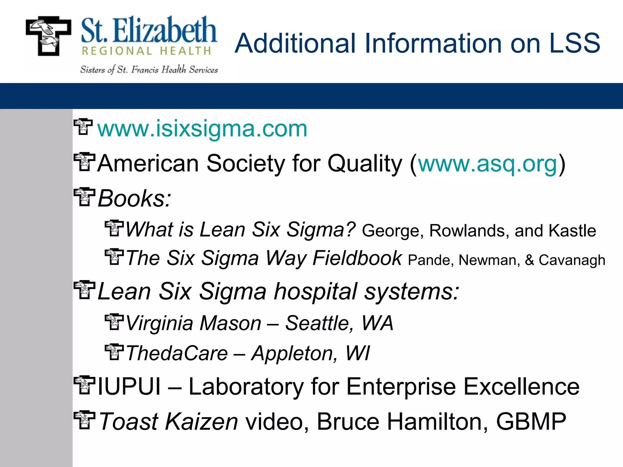 Additional Information on LSS


www.isixsigma.com
American Society for Quality (www.asq.org)
Books:
  What is Lean Six Sigma? George, Rowlands, and Kastle
  The Six Sigma Way Fieldbook Pande, Newman, & Cavanagh
Lean Six Sigma hospital systems:
  Virginia Mason – Seattle, WA
  ThedaCare – Appleton, WI
IUPUI – Laboratory for Enterprise Excellence
Toast Kaizen video, Bruce Hamilton, GBMP
 