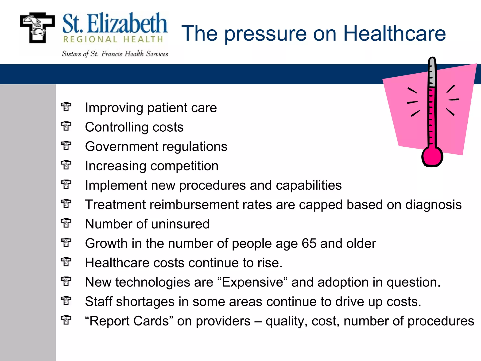The pressure on Healthcare


Improving patient care
Controlling costs
Government regulations
Increasing competition
Implement new procedures and capabilities
Treatment reimbursement rates are capped based on diagnosis
Number of uninsured
Growth in the number of people age 65 and older
Healthcare costs continue to rise.
New technologies are “Expensive” and adoption in question.
Staff shortages in some areas continue to drive up costs.
“Report Cards” on providers – quality, cost, number of procedures
 
